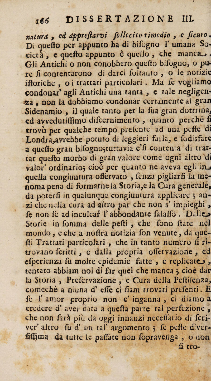naturo, , ed àppreflawi follecito rimedio , e ficUYO. Di quello per appunto ha di bifogno f umana So¬ cietà , e quello appunto è quello , che manca.». Gli Antichi o non conobbero quello bifogno, o pu¬ re lì contentarono di darci foltanto , o le notizie illoriche , o i trattati particolari . Ma fe vogliamo condonar* agli Antichi una tanta , e tale negligen¬ za 9 non la dobbiamo condonar certamente aJ gran Sidenamio , il quale tanto per la fua gran dottrina, ed avvedutiffimo difcernimento , quanto perchè lì trovò per qualche tempo prefente ad una pelle di Londra,avrebbe potuto di leggieri farla, e fodisfare a quello gran bifogno^tuttavia e fi contenta di trat¬ tar quello morbo di gran valore come ogni aitro di valor* ordinario} cioè per quanto ne aveva egli iiij quella congiuntura olfervato , fenza pigliarli la me¬ noma pena di formamela Storia,e la Cura generale, da poterli in qualunque congiuntura applicare 5 an¬ zi che nella cura ad altro par che non s*impieghi , fe non fe ad inculcar f abbondante falaffo . Dulie-* Storie in fomma delle pelli , che fono fiate nel mondo, e che a nollra notizia fon venute, da que¬ lli Trattati particolari , che in tanto numero fi ri¬ trovano fcritti , e dalla propria offervazione , ed cfperienza fu molte epidemie fatte , e replicato , tentato abbiam noi di far quel che manca } cioè dar la Storia , Prefervazione , e Cura della Peflilenza, cornechè a nìuna d’ efiè ci fiam trovati predenti. E fe f amor proprio non c’ inganna , ci diamo a credere d’ aver data a quella parte tal perfezione , che non furi piu da oggi innanzi necefiario di feri- ver altro fu d’ un taf argomento 5 fe pelle di ver- fiifima da tutte le palfate non fopravenga , o non H tro~