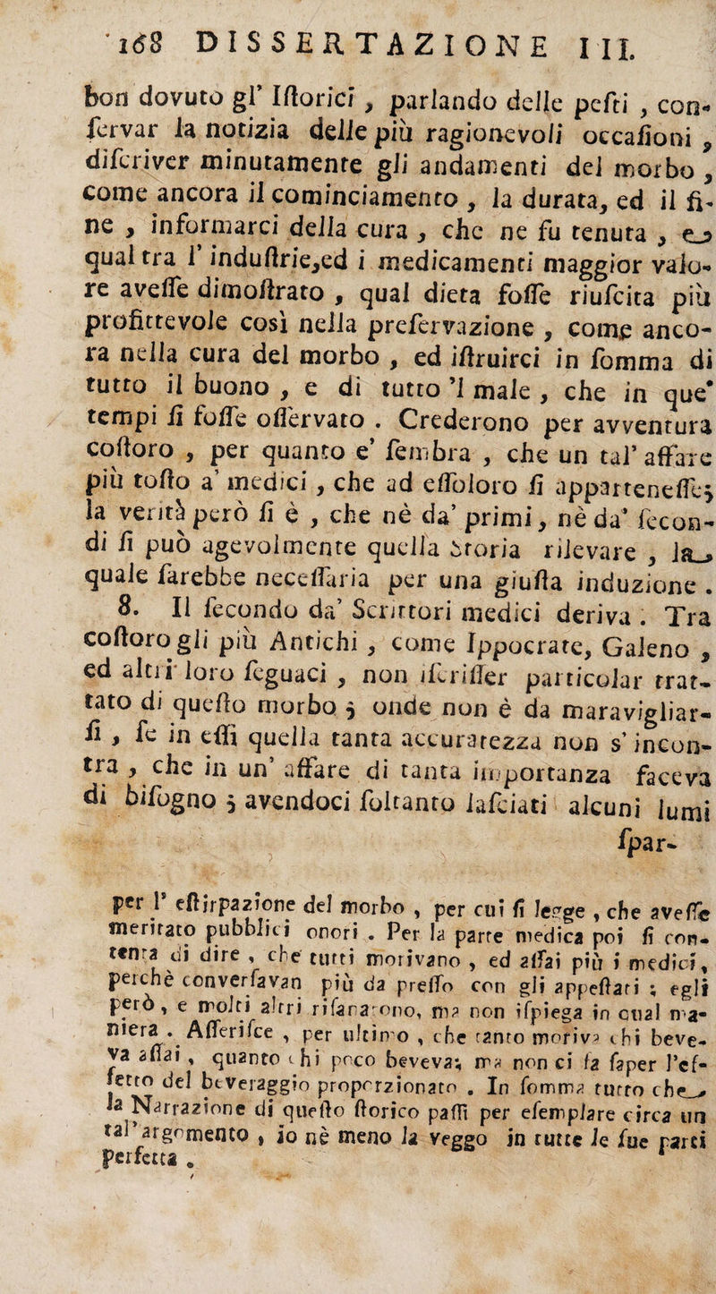 bon dovuto gl’ Idonei, parlando delle pcfti , con- fervar la notizia delie più ragionevoli occafìoni , diferiver minutamente gii andamenti dei morbo , come ancora il conjinciamento , Ja durata, ed il fi¬ ne , informarci delia cura , che ne fu tenuta , ej qual tra i induffrie,ed i medicamenti maggior valo¬ re avelie dimollrato , qual dieta folle riufeita più profittevole cosi nella prefervazione , come anco¬ ra nella cura del morbo , ed iftruirci in fomma di tutto il buono , e di tutto ’1 male , che in que* tempi lì folle olì'ervato . Crederono per avventura coftoro , per quanto e’ fembra , che un tal’affare più torto a’ medici, che ad eflòloro lì appartenerti} la verità però lì è , che nè da’ primi, nè da’ fecon¬ di lì può agevolmente quella òroria rilevare , Ja_» quale farebbe neceflaria per una giuda induzione . 8. Il fecondo da’ Scrittori medici deriva . Tra coftoro gli più Antichi , come Ippocrate, Galeno , ed altii loi o llguaci , non derider pai ticoiar trat¬ tato di quello morbo } onde non è da maravigliar- fi , fe in elfi quella tanta accuratezza non s’incon- tra , che in un affare di tanta importanza faceva di bifogno } avendoci foltanto lafeiati alcuni lumi ’ ■ ■ *< f : ' ; l ; fpar- pfr 1 trtjrpazione de! morbo , per cui lì leuge , che averte meritato pubblici onori . Per la parre medica poi fi con- ttnra di dire , che tutti morivano , ed affai più i medici, peichè converfayan più da predo con gli appellati ; egli però, e moiri altri rifara nno, m? non ifpiega in cual ma¬ niera .A fieri Tee , per ultimo , che ramo moriva chi beve¬ va aliai , quanto thi poco beveva; m* non ci fa faper l’cf- jetto del beveraggio proporzionato . In fomma tutto che_> Ja Narrazione di quello dorico palli per efemplare circa un taPargomento » io nè meno la veggo in tutte le fue parti