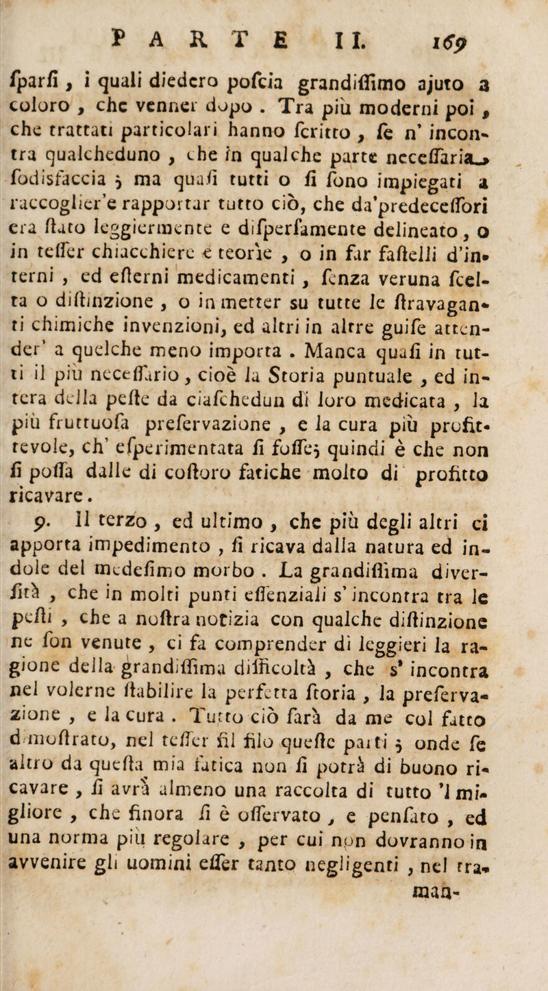 fparfi , i quali diedero pofeia grandiffimo ajuto a coloro , che venner dopo . Tra più moderni poi , che trattati particolari hanno fcritto , fe n’ incon¬ tra qualcheduno , che in qualche parte nccelTaria^ fodisfaccia } ma quali tutti o fi fono impiegati a raccogliere rapportar tutto ciò, che da’predecdfort era flato leggiermente e difperfamente delineato, o in teffer chiacchiere e teorìe , o in far fafklli d’in* terni , ed edemi medicamenti, lenza veruna fcel- ta o diflinzione , o in metter su tutte le divagan¬ ti chimiche invenzioni, ed altri in altre guife atten¬ der’ a quelche meno importa . Manca quali in tut¬ ti il piu neceflario, cioè la Storia puntuale , ed in¬ tera della pelle da ciafchedun di loro medicata , la più fruttuofa prefervazione , e la cura più profit¬ tevole, eh’ efperimentata li folTe, quindi è che non li polla dalle di coftoro fatiche molto di profitto ricavare. 9. Il terzo , ed ultimo , che più degli altri ci apporta impedimento , li ricava dalia natura ed in¬ dole del mcdelimo morbo . La grandiflima diver¬ sità , che in molti punti elfenziali s’incontra tra le pedi , che a noftra notizia con qualche didinzione ne fon venute , ci fa comprender dì leggieri la ra¬ gione della grandiflima difficoltà , che s* incontra nel volerne ftabilire la perfetta ftoria , la preferva¬ zione , e la cura . Tutto ciò farà da me col fatto d modrato, nel teffer fil filo quede parti $ onde fe altro da quefla mia fatica non li potrà di buono ri¬ cavare , fi avrà almeno una raccolta di tutto ’i mi¬ gliore , che finora fi è olfervato , e penfato , ed una norma piu regolare , per cui non dovranno in avvenire gii uomini efler tanto negligenti , nel fra* man-