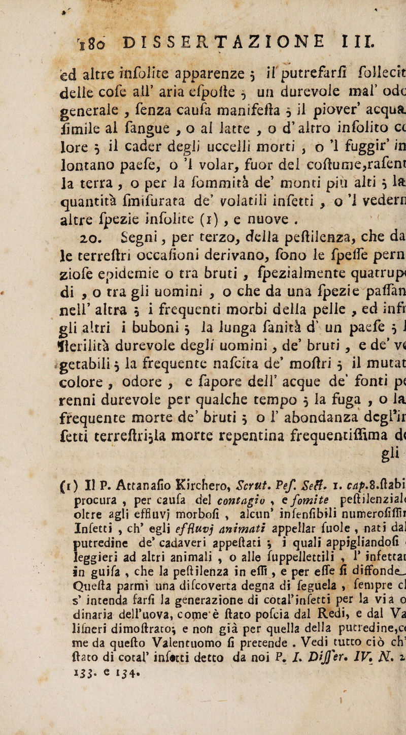 ed altre infolite apparenze 5 il' putrefarli follecit delle cofe all’ aria efpofk ^ un durevole mal’ ode generale , lènza caufa manifefta * il piover acqua limile al fangue , o ai latte , o d’altro infolito et lore 5 il cader degli uccelli morti , o ’l fuggir’ in lontano paefe, o ’i volar, fuor del cofìume,rafent la terra , o per la fommità de’ monti piu alti 5 Ifc quantità fimfurata de’ volatili infetti , o ’1 vederti altre fpezie infolite (1) , e nuove . 20. Segni, per terzo, della peftilenza, che da le terreftri occafioni derivano, fono le fpelfe pern ziofe epidemie o tra bruti , fpezialmente quatrup di , o tra gii uomini , o che da una fpezie paffan nell’ altra 0 i frequenti morbi della pelle , ed infr gli altri i buboni 5 la lunga fanità d’ un paefe 5 1 sterilità durevole degli uomini, de’ bruti , e de’ vs getabili} la frequente nafcita de’ moftri 5 il mutat colore , odore , e fapore dell’ acque de’ fonti p< renni durevole per qualche tempo 5 la fuga , o la frequente morte de’ bruti 5 ol’ abondanza dcgfir fetti terreftrijla morte repentina frequentiffima d< - gli (1) Il P. Attanafio Kirchero, Scrut. Pef. SeH» 1. r^.B.ftabi procura , per caufa del contagio , e fomite pellilenziah oltre agli effiuv) morbofì , alcun* infenfibili numerofìflìr Infetti , eh* egli efHuvj animati appellar fuole , nati dal putredine de* cadaveri appellati *, i quali appigliandoli < leggieri ad altri animali , o alle fuppellettili , 1* infettar in guifa , che la peftìlenza in efR , e per effe fi diffonde». Quella parmi una difeoverta degna di feguela , fempre cl s* intenda farli la generazione di cotal’infetti per la via o dinaria dell’uova, come è flato pofeia dal Redi, e dal Va lifneri dimoftrato’, e non già per quella della putredine,c< me da quello Valentuomo fi pretende . Vedi tutto ciò eh’ flato dì coca!’ infatti detto da noi P. L DiJJ'er, IV, N* a e 154.