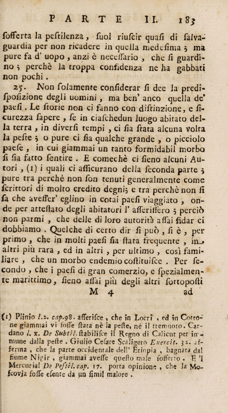 PARTE IL i8* fofferta la peftilenza, fuol riufcir quaii di faiva- guardia per non ricadere in quella medefima 5 ma pure fa d’ uopo , anzi ò necelfario , che il guardi¬ no } perchè la troppa confidenza ne ha gabbati non pochi. 25. Non folamente confiderar fi dee la predi- fpofizione degli uomini, ma ben’ anco quella de* paefi . Le fiorie non ci fanno con diftinzione, e fi- curezza fapere , fe in ciafchedun luogo abitato del¬ la terra , in diverfi tempi , ci fia fiata alcuna volta la pefie } o pure ci fia qualche grande , o picciolo p3efe , in cui giammai un tanto formidabil morbo fi fia fatto fentire . E comechè ci fieno alcuni Au- tori y (1) i quali ci afficurano della feconda parte 5 pure tra perchè non fon tenuti generalmente come ferittori di molto credito degni} e tra perchè non fi fa che avefier’ eglino in cotai paefi viaggiato , on¬ de per attefiato degli abitatori V afierilfero 5 perciò non parmi , che delle di loro autorità affai fidar ci dobbiamo . Quelche di certo dir fi può 9 fi è y per primo , che in molti paefi fia fiata frequente , in^ altri più rara , ed in altri , per ultimo , cosi fami¬ liare , che un morbo endemio cofiituifce . Per fe¬ condo y che i paefi di gran comerzio, e fpezialmen- te marittimo, fieno aliai più degli altri fottopofii M 4 ad (0 Plinio /.2. cap.98. aflerifee > che in Locri , ed in Cedro¬ ne giammai vi fotte fiata nè la pelle, nè il tremuoto. Car¬ dano /. x. De Subtil. ftabilifce il Regno di Calicut per im¬ mune dalla pelle . Giulio Celare Scaligero Exercit. 32. af¬ ferma , che la parte occidentale dell’ Etiopia , bagnata dal fiume Nigir , giammai avelfe quello male fofferro . E ’1 Mercurici De PeftiLcap. 17. porta opinione * che la Mo- fcovja fotte efente da un fimi! malore .