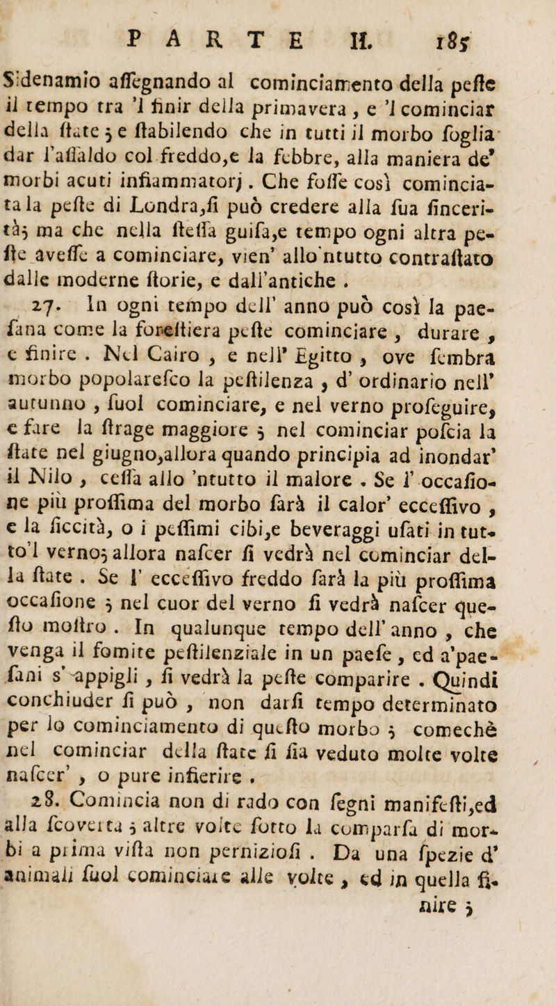 S’denamio aflcgnando al cominciamento della peftc il tempo tra ’i finir delia primavera , e ’i cominciar delia (tate 5 e (tabilendo che in tutti il morbo foglia* dar l’afl'aldo col freddo,e la febbre, alla maniera de* morbi acuti infiammatorj. Che folfe cosi comincia¬ ta la pelle di Londra,11 può credere alia fua finceri- tà$ ma che nella lidia guifa,e tempo ogni altra pe¬ lle avelfe a cominciare, vien’ allo'ntutto contrallato dalle moderne ftorie, e dali’antiche . 27. In ogni tempo dell’ anno può così la pae- fana come la fordtiera pcfie cominciare , durare , e finire . Nel Cairo , e nell* Egitto , ove fembra morbo popolarefco la pelìiienza , d’ ordinario nell’ autunno , fuol cominciare, e nel verno profeguire, e fare la firage maggiore 5 nel cominciar pofcia la fiate nel giugno,allora quando principia ad inondar’ il Nilo , celia allo ’ntutto il malore . Se f occafio- ne più proffima del morbo farà il calor* ecceffivo , e la liceità, o i ptffimi cibile beveraggi ufati in tut¬ to 1 verno} allora nafcer fi vedrà nel cominciar del¬ la fiate . Se 1’ ecceffivo freddo farà la più proffima occafione } nel cuor del verno fi vedrà nafcer que- fìo moltro . In qualunque tempo dell’ anno , che venga il fomite pefiilenziale in un paefe, cd a’pae- (ani s appigli , fi vedrà la pelle comparire . Quindi conchiuder fi può , non darli tempo determinato per io cominciamento di qucfto morbo } comechè nel cominciar della fiate fi fia veduto molte volte nafcer’ , o pure infierire . 28. Comincia non di rado con fegni manifefti,ed alla fcove ita 5 altre volte fatto la comparfa di mor¬ bi a prima vifia non perniziofi . Da una fpezie d* animali fuol cominciare alle volte , ed in quella fi¬ nire ^