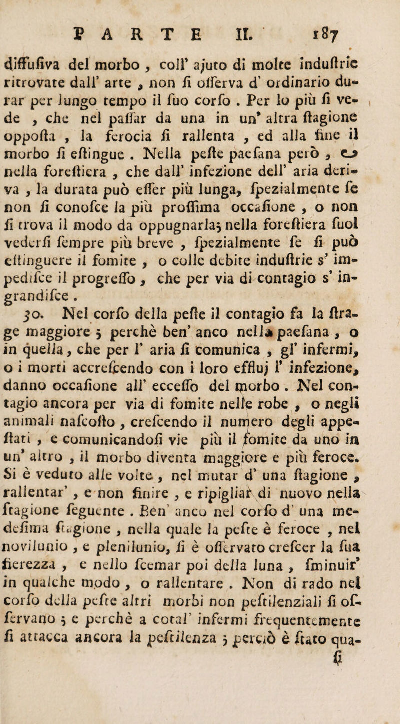 » diffufiva del morbo , coll’ ajuto di molte indullric ritrovate dall’ arte , non fi olferva d’ ordinario du¬ rar per lungo tempo il Tuo corfo . Per lo più fi ve¬ de , che nel pattar da una in un* altra (bigione oppofia , la ferocia fi rallenta , ed alia fine il morbo fi eftingue . Nella pelle paefana però , nella foreltiera , che dall’ infezione dell’ aria deri¬ va , la durata può etter più lunga, fpezialmente fe non fi conofce la più proffima occafione , o non fi trova il modo da oppugnarla, nella forettiera fuol vederli Tempre più breve , fpezialmente fe fi può cltinguere il fomite , o colle debite indufirie s? im- pedifce il progretto , che per via di contagio s’in- grandifce . 50. Nel corfo della pelle il contagio fa la Ara- ge maggiore 5 perchè ben’ anco nell* paefana , o in quella, che per f aria fi comunica , gf infermi, o ì morti accrefcendo con i loro effluj i* infezione, danno occafione all’ ecceflò del morbo . Nel con¬ tagio ancora per via di fomite nelle robe , o negli animali nafcollo , crefcendo il numero degli appe¬ ttati , e comunicandoli vie più il fomite da uno in un* altro , il morbo diventa maggiore e più feroce* Si è veduto alle volte, nel mutar d’ una ttagione , rallentar’ , e non finire , e ripigliai di nuovo nella ftagione feguente . Ben anco nel corfo d una me- defima fugione , nella quale la pefte è feroce , nei novilunio , e plenilunio, fi è ollervato crefcer la fua fierezza , e nello Icemar poi della luna , fminuir’ in qualche modo , o rallentare . Non di rado nel corfo delia pelire altri morbi non pefiiienziali fi of- fervano 5 e perchè a cotaf infermi frequentemente fi attacca ancora la peftilenza 5 perciò è fiato qua- C*