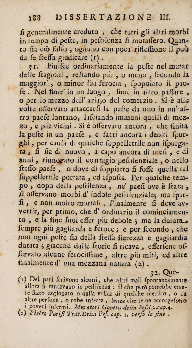 fi generalmente creduto , che tutti gli altri morbi in tempo di pette, in pe fellema fi mutallero. Quan¬ to fi a ciò fallo , ognuno con poca rifieffione il puq da fe ftelTo giudicare (i) * $i. Finifce ordinariamente la pefte nel mutar delle ftagioni , reftando piu , o meno , fecondo la maggior’ , o minor fila ferocia , fpopolato il pae- fe . Nei finir’ in un luogo , fuol in altro palfare , o per lo mezzo dell’ ariamo dei comerzio . Si è alle volte olfervato attaccarli la pefte da uno in un* al¬ tro paefe lontano, lafciando immuni quelli di mez¬ zo , e piu vicini . Si è olfervato ancora , che finita la pefte in un paefe , e fatti ancora i debiti fpur- ghi , per caufa di qualche fuppellettile non Spurga¬ ta , fi fia di nuovo , a capo ancora di meli , e di anni, rinnovato il contagio pefcilenziale , o nello ftelTo paefe , o dove di foppiatto fi folle quella’ tal fuppellettile portata , ed efpofta. Per qualche tem¬ po , dopo delia pcftilenza , ne* paefi ove è fiata , fi olfervano morbi d’indole pefcilenziaie^ ma fpar- fi y e non molto mortali . Finalmente fi deve av¬ vertir, per primo, che d’ ordinario il cominciamene to , e la fine fuol elfer più debole 5 ma la durata^» Tempre più gagliarda e feroce; e per fecondo , che non ogni pefte fia della ftefia fierezza e gagliardia dotata 5 giacché dalle fiorie fi ricava , elfer léne ofi fervalo alcune ferociffime , altre più miti, ed altre finalmente d’ una mezzana natura (2) . *2* QPe- (1) Del pari fcrivono alcuni, che a-Irri mali fpontaneamente allora lì muravano in pendenza : il che però porrebbe efse- re flato cagionato o dalla Vi fica di qualche medico , o da altre per fon e , o robe infette , fenza che fe ne accorgefsero i poveri infermi. Muratovi Govern.della Pefli.cap.q*