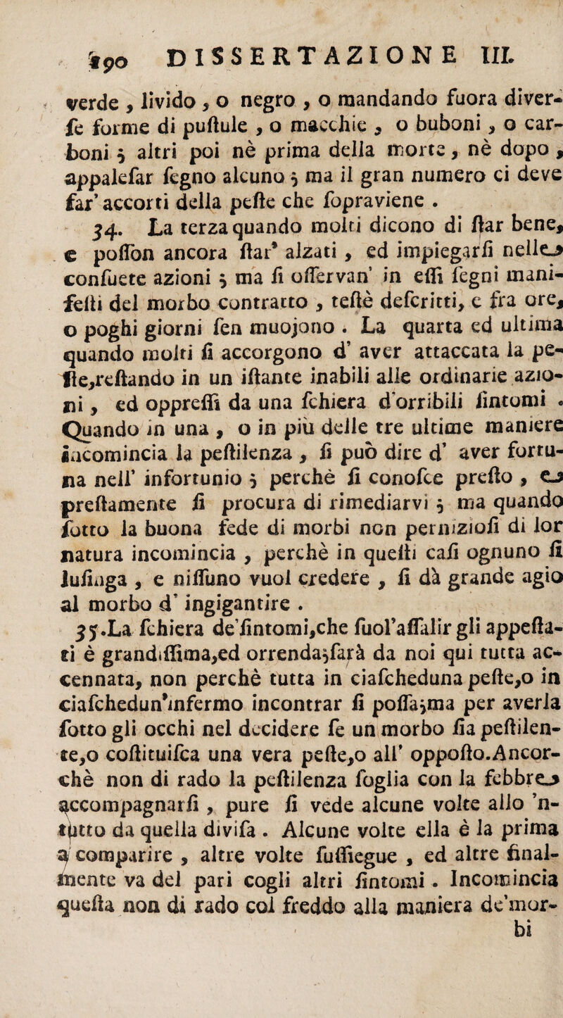 verde , livido , o negro , o mandando fuora diver- fe forme di puftule , o macchie , o buboni, o car¬ boni 5 altri poi nè prima della morte, nè dopo , appalefar fegno alcuno 5 ma il gran numero ci deve far’ accorti della pelle che fopraviene . 54. La terza quando molti dicono di llar bene, e poflòn ancora llar* alzati, ed impiegarli nelle»* confuete azioni $ ma fi ofiervan in effi legni mani- felli del morbo contratto , teflè defcritti, c fra ore, o poghi giorni fen muojono . La quarta ed ultima quando moiri fi accorgono d’ aver attaccata la pe- fle,rdtando in un iflante inabili alle ordinarie azio¬ ni, ed opprefiì da una fchiera d’orribili fintomi . Quando in una , o in più delle tre ultime maniere incomincia la pelliknza , fi può dire d’ aver fortu¬ na nell’ infortunio 5 perchè fi conofce prelto , o prettamente fi procura di rimediarvi 5 ma quando fotto la buona fede di morbi non perinzìofi di lor natura incomincia , perchè in quelli cali ognuno il lufinga , e niffuno vuoi credere , fi dà grande agio al morbo cT ingigantire . ^y.La fchiera de’fintomi,che fuol’aflalir gli appella¬ ti è grandiffima,ed orrenda^farà da noi qui tutta ac* cennata, non perchè tutta in ciafcheduna pelte,o in ciafchedun*infermo incontrar fi poflasma per averla fotto gli occhi nel decidere fe un morbo fia pellilen¬ te,© collituifca una vera pelle,o all’ oppolto.Ancor- chè non di rado la pelìilenza foglia con la febbre»* scompagnati!, pure fi vede alcune volte allo ’n- t^itto da quella divifa . Alcune volte ella è la prima a comparire , altre volte fuffiegue , ed altre final¬ mente va del pari cogli altri fintomi. Incomincia quella non di rado col freddo alla maniera de mor¬ bi
