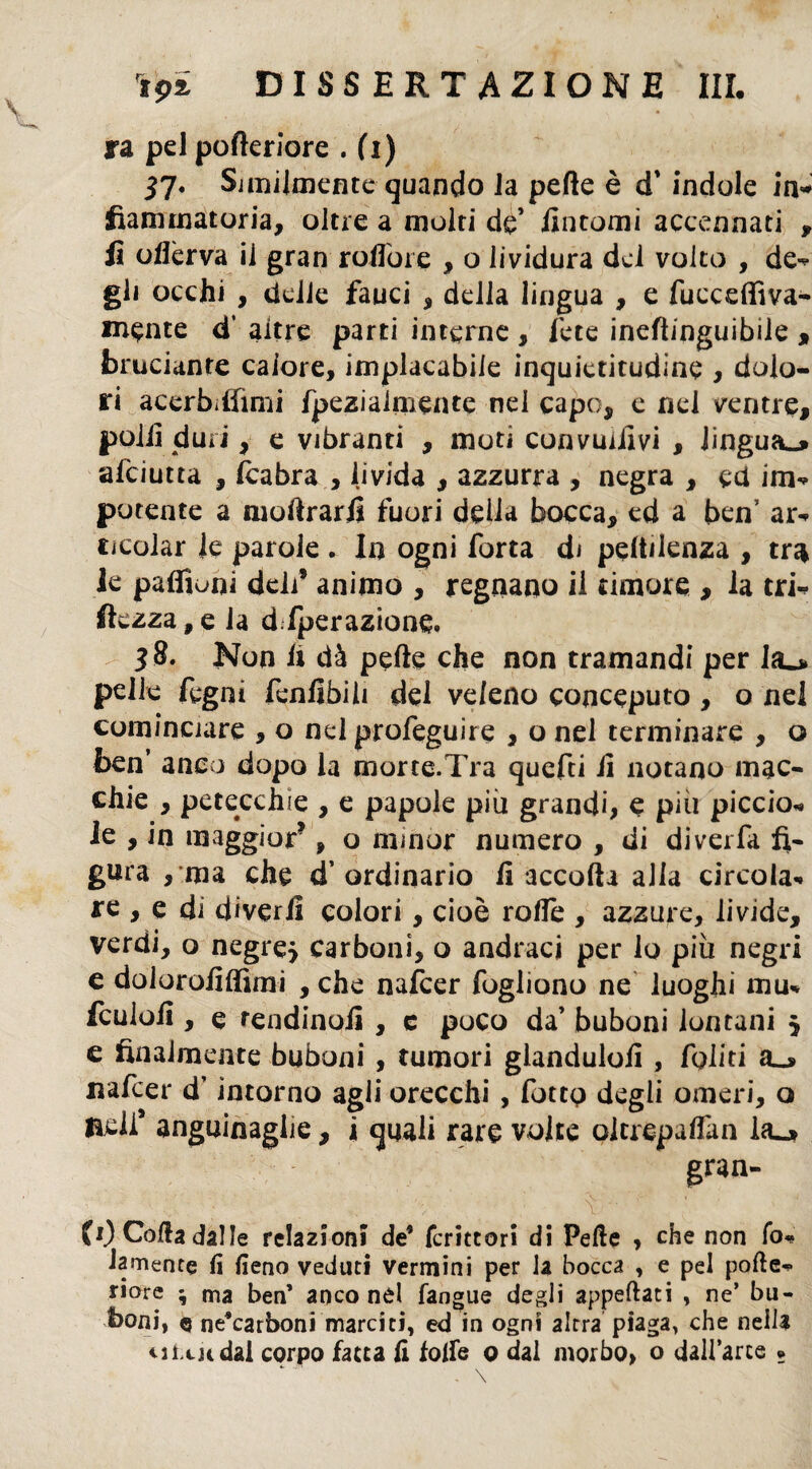 ra pel pofteriore . (i) 37. Similmente quando la pelle è d' indole in* fìammatoria, oltre a molti de’ Untomi accennati , lì ofièrva il gran roflore , o lividura dei volto , de- gli occhi , delle fauci , della lingua , e fucceffiva- mpnte d’ altre parti interne , fete ineflinguibile , bruciante calore, implacabile inquictitudine , dolo¬ ri acerbiflìmi fpeziaimente nei capo, e nel ventre, polii duri, e vibranti , moti convolivi , lingua^ afciutta , (cabra , livida , azzurra , negra , cd im* potente a moftrarfi fuori della bocca, ed a ben’ ar¬ ticolar le parole . la ogni forta di pendenza , tr$ le paffioai deli’ animo , regnano il timore , la tri* ftezza, e la d fperazione. 38. Non fi dà pelle che non tramandi per la_> pelle fegni fenlìbili dei veleno conceputo , o nel cominciare , o nel profeguire , o nel terminare , o ben’ anco dopo la morce.Tra quefti il notano mac¬ chie , petecchie , e papole più grandi, e più piccio* le , in maggior*, o minor numero , di divella fi¬ gura , ma che d’ordinario fi accolli alia circola* re , e di diverfi colori, cioè rolle , azzure, livide, verdi, o negre> carboni, o andraci per lo più negri e dolorofiffimi , che nafcer fogliono ne luoghi mu* fcuiofi , e rendinofi , c poco da’ buboni lontani $ e finalmente buboni , tumori glandulofi , fediti a_> nafcer d’intorno agli orecchi, fottp degli omeri, o laell* angninaglie, i quali rare volte oltrepaffan la_j» gran¬ fi) Colla dalle relazioni de5 fcrittori di Pelle , che non fo» larnenfe li fieno veduti vermini per la bocca , e pel polle* riore ; ma ben’ anco nel (angue degli appellati , ne’ bu¬ boni, q ne’carboni marciti, ed in ogni altra piaga, che nella u Ltu dal corpo fatta li folle 0 dal morbo, o dall’arce ?