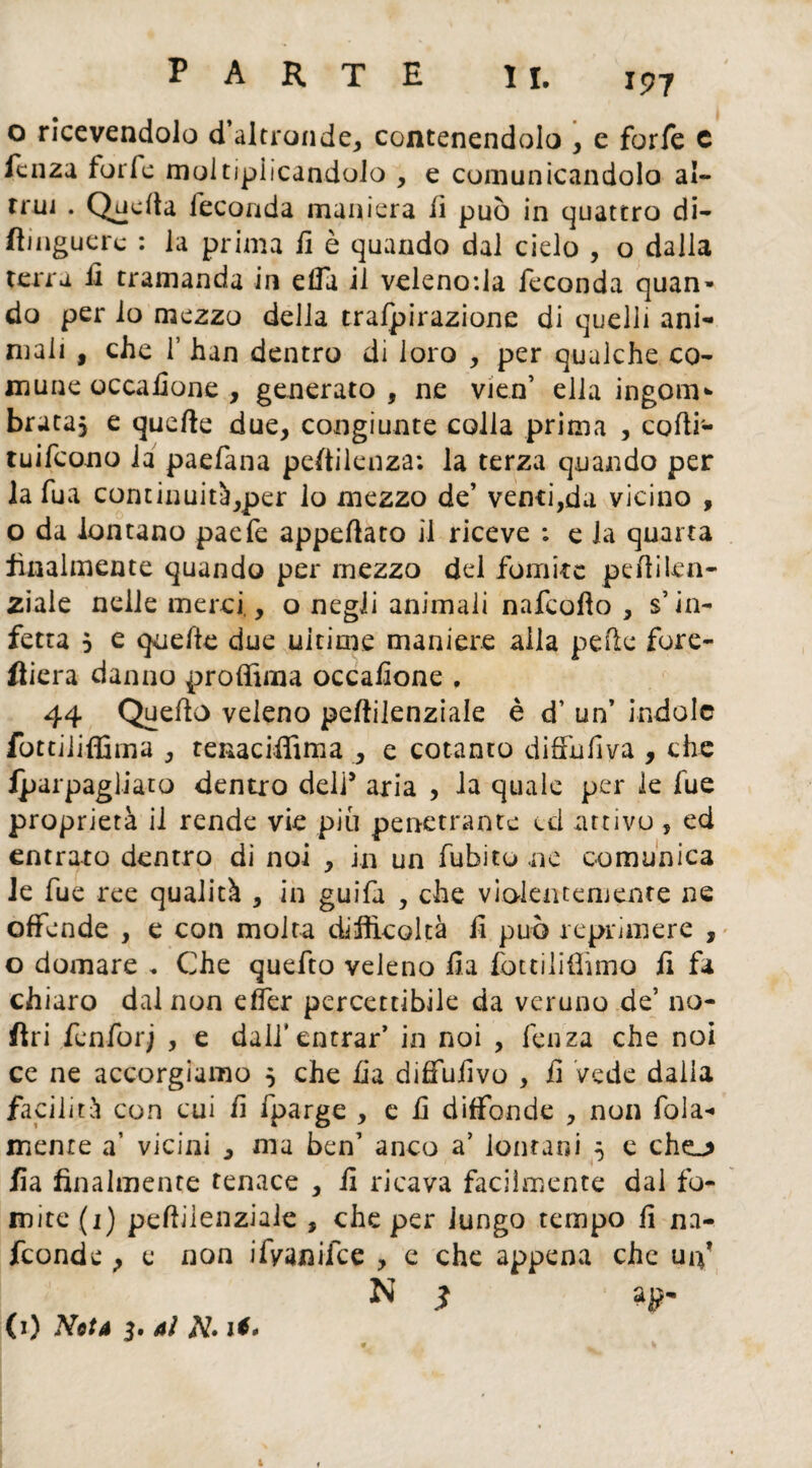o ricevendolo d’altronde, contenendolo , e forfè c fcnza furie moltipiicandolo , e comunicandolo al- rrui . Qndta feconda maniera lì può in quattro di- flinguerc : la prima il è quando dal cielo , o dalla terra il tramanda in elfa il velenosa feconda quan* do per io mezzo della trafpirazione di quelli ani¬ mali , che T han dentro di loro , per qualche co¬ mune occafione , generato, ne vien’ ella ingoili*- bruta, e quelle due, congiunte colla prima , codi- tuifcono la paefana peftilenza: la terza quando per la fua continuità,per lo mezzo de’ venti,da vicino , o da lontano paefe appellato il riceve : e la quarta finalmente quando per mezzo del fomite pedilen- ziaie nelle merci,, o negli animali nafcoilo , s’in¬ fetta , e quelle due ultime maniere alla pelle fore- fliera danno prodima occalione , 44 Quedo veleno pedilenziale è d’ un’ indole fottiiidima , tenacidìma , e cotanto diffufiva , che iparpagiiato dentro dell5 aria , la quale per le fue proprietà il rende vie piu penetrante ed attivo , ed entrato dentro di noi , in un Tubi tu ne comunica le fue ree qualità , in guifa , che violentemente ne offende , e con molta difficoltà fi può reprimere , o domare , Che quefto veleno fi a fottiliOimo fi fa chiaro dal non eder percettibile da veruno de’ lio¬ fili fenforj , e dall*entrar’ in noi , lenza che noi ce ne accorgiamo 5 che Ila diffufivo , fi vede dalla facilità con cui fi fparge , e fi diffonde , non fola- mente a’ vicini , ma ben’ anco a’ lontani 5 e cheL> fia finalmente tenace , fi ricava facilmente dal fo¬ mite (1) pedilenziale , che per lungo tempo fi na- feonde > e non ifvaniice , c che appena che uiy N $ ap- (1) Nota 3. ai Af.