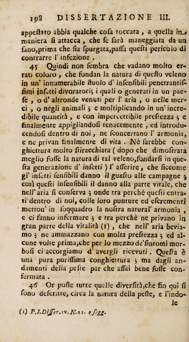 appettato abbia qualche co fa toccata , a quella ìtl» maniera fi attacca , che fe farà maneggiata da un fano,prima che fia fpurgata,pafla quefci pericolo di contrarre f infezione . 45 Quindi non fembra che vadano molto er¬ rati coloro , che fondan la natura di quefto veleno in un* innumerabile ttuolo d’infenfibili penetranti^ fimi infetti divoratori, i quali o generati in un pae- fe , od* altronde venuti per 1* aria , o nelle mer¬ ci , o negli animali 5 e moltiplicando in un* incre¬ dibile quantità , e con impercettibile p refe zza $ e finalmente appigliandoli tenacemente , ed introdu- cendoli dentro di noi, ne fconcertano f armonia, e ne privar] finalmente di vita . Nè farebbe con- ghiettura molto foracchiata ( dopo che dimoftrata meglio fotte la natura di tal veleno,fondarfi inque- fta generazione d’ infetti ) f afièrire, che ficcome gl’ infetti feniibili danno il guafto alle campagne $ così quefci infenfibili il danno alla parte vitale, che nell’aria li conferva 5 onde tra perchè quefti entra¬ ti dentro di noi, colle loro punture ed efcrementi metton’ in iòqquadro la noftra naturai’ armonia , e ci fanno infermare 5 e tra perchè ne privano in gran parte delia vitalità (1) , che nell’ aria bevia¬ mo 5 ne ammazzano con molta preftezza 5 ed al¬ cune volte prima,che per io mezzo de’fintomi mor¬ bo fi ci accorgiamo d’ avergli ricevuti . Quefra è una pura puriffima conghiettura 5 ma dagli an¬ damenti delia pefte par che affai bene fotte con¬ fermata . 46 Or porte turce quelle diveriuà,che fin qui fi fono defuncte, circa la natura della perte, e l’indo-» le (0 P./.DfJfir,ìV.2£.4.i.