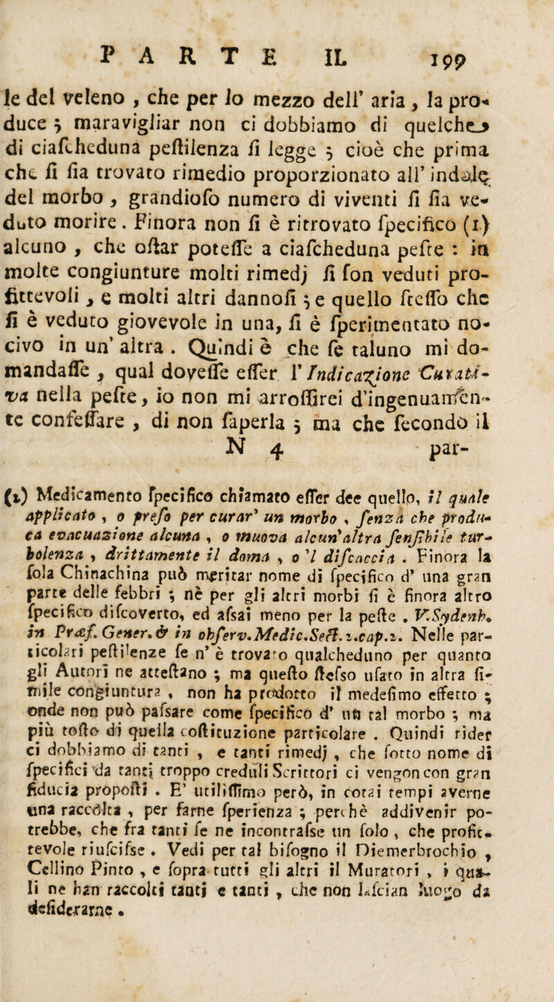 le del veleno , che per io mezzo dell’ aria , la prò* duce } maravigliar non ci dobbiamo di quelche_* di ciafcheduna peftilenza fi legge $ cioè che prima che fi ila trovato rimedio proporzionato all’ indole del morbo, grandiofo numero di viventi fi fia ve¬ duto morire. Finora non fi è ritrovato fpecifico (1) alcuno , che oliar potefle a ciafcheduna pefre : in molte congiunture molti rimedj fi fon veduti pro¬ fittevoli j e molti altri dannofi 5 e quello Tediò che fi è veduto giovevole in una, fi è fperimentato no¬ civo in un’ altra . Quindi è che fe taluno mi do- mandaffe 3 qual doyelfe eifer 1* Indicazione Cutati- va nella pefte, io non mi arroffirei d ingenuanfèn * te confeffare , di non faperla 3 ma che fecondo il N 4 * par- fi) Medicamento Specifico chiamato efTer dee quello, il quale applicato , 0 prefo per curar* un morbo , fenza che produ¬ ca evacuazione alcuna , 0 muova alcun'altra fenjlbite tur¬ bolenza , drittamente il doma , 0 ’/ discaccia . Finora la fola Chinachina può maritar nome di fpecifico d* una gran parte delle febbri ; nè per gli altri morbi fi è finora altro fpecifico difeoverto, ed afsai meno per la pelle . V.Sydenb• in Praf. Getter. & in ohferv.Medic.Seft.i.cap.i. Nelle par¬ ticolari pertinenze fe n* è trovalo qualcheduno per quanto gli Autori nc atteflano ; ma quello ftcfso ufato in altra fi¬ rmile congiuntura , non ha precotto il medefimo effetto * onde non può pafsare come fpecifico d* ntj tal morbo ; ma più torto di quella corticiizÌGnc particolare . Quindi rider ci dobbiamo di tanti , e tanti rimedj , che fotto nome di fpecifici'da tanti troppo creduli Scrittori ci vengoncon gran fiducia proporti . E’ utilifTimo però, in corai rempi averne una raccòlta , per farne fperienza ; perche addivenir po¬ trebbe, che fra tanti fe ne incontrasse un folo , che profit¬ tevole riufcifse . Vedi per tal bifogno il Diemerbrochio , Cellino Pioto , e fopra tutti gli altri il Muratori , > li ne hau raccolti taatj c tanti , che non Lfcian luo^o da defidexarne.