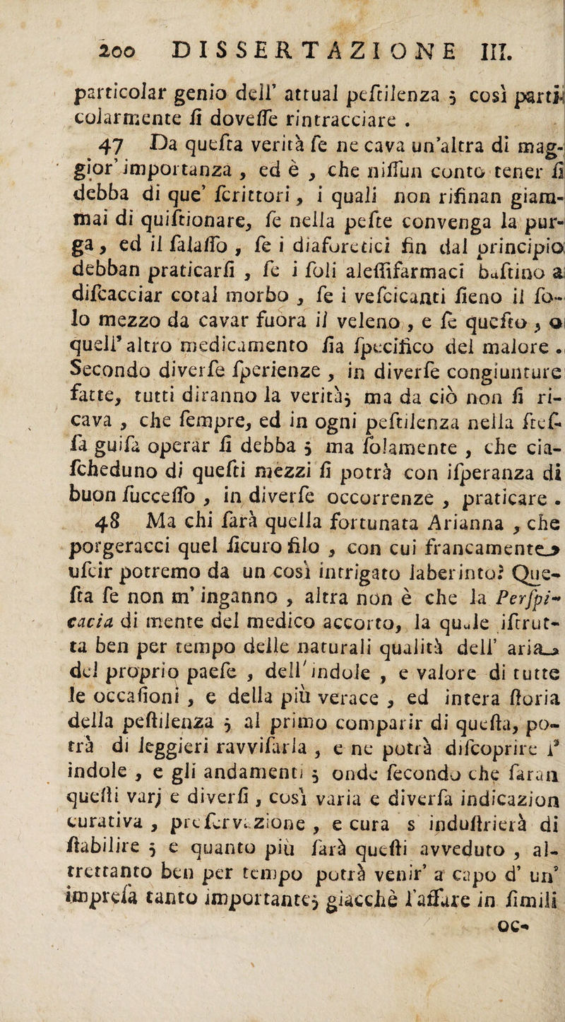 particolar genio dell’ attuai peftilenza * così parti¬ colarmente fi dovelfe rintracciare . 47 Da quefra verità fe ne cava un altra di mag¬ gior’importanza , ed è , che nilfun conto tener il debba di que’ ierittori, i quali non rifinan giam¬ mai di quiftionare, fe nella pefte convenga la pur¬ ga, ed il fala/fo , fe i diaforetici fin dal principio; debban praticarli , fe i foli aleftìfarmaci buffino a difcacciar cotal morbo , fe i vefcicanti fieno il fo¬ la mezzo da cavar fuora il veleno , e le quefto, a quell’altro medicamento fi a fpecifico del malore Secondo diverfe fperienze , in diverfe congiunture fatte, tutti diranno la verità* ma da ciò non fi ri¬ cava , che fempre, ed in ogni peftilenza neila ftef* fa guifa operar lì debba 5 ma fedamente , che cia- fcheduno di quefti mezzi lì potrà con ifperanza di buon fucceftb , in diverfe occorrenze , praticare . 48 Ma chi farà quella fortunata Arianna , che porgeracci quel iìcuro filo , con cui francamente^ ufeir potremo da un così intrigato laberinto.5 Que- fta fe non m’inganno , altra non è che la Pervi¬ cacia di mente dei medico accorto, la quJe Strut¬ ta ben per tempo delle naturali qualità deli’ aria^ dei proprio paefe , delf indole , e valore di tutte le occasioni , e della più verace , ed intera Horia della peftilenza * al primo comparir di quella, po¬ trà di leggieri ravviarla , e ne potrà difeoprire f ìndole , e gii andamenti * onde fecondo che faraa quelli varj e diyerlì, così varia e diverfa indicazion curativa , prefervazione , e cura s induftrierà di ftabilire * e quanto piu farà quelli avveduto , al¬ trettanto ben per tempo potrà venir’ a capo d’ un’ imprefa tanto importante* giacche fallare in limili oc-
