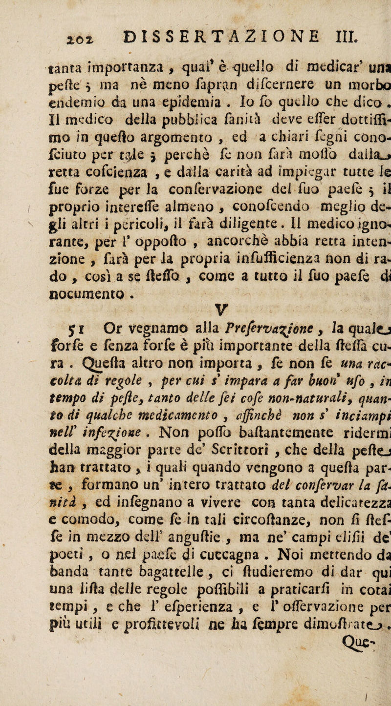 / m- tanta importanza , qual’ è quello di medicar’ una pelle } ma nè meno fapr|n difeernere un morbo endemio da una epidemia . Io fo quello che dico . Il medico delia pubblica fallita deve dfer dottiffi- ino in quello argomento , ed a chiari fegni cono- feiuto per t?Je $ perchè le non farli mollò daila^ retta cofcienza , e dalla carità ad impiegar tutte le fue forze per la confervazione del fuo paele $ il proprio intere de almeno , conofcendo meglio de¬ gli altri i pericoli, il farà diligente. II medico igno¬ rante, per 1* oppofto , ancorché abbia retta inten¬ zione , farà per la propria infufficienza non di ra¬ do , così a se ftefTo , come a tutto il fuo paefe di nocumento . V 51 Or vegnamo alla Prefervayone , la qualej forfè e fenza forfè è piti importante della ftelìà cu¬ ra . Quella aitro non importa , fe non fe una rac¬ colta dì regole , per cui s'impara a far buon ufo , in tempo di pefte, tanto delle feé cofe non-naturali, quan¬ to di qualche medicamento , affinchè non s’ inciampi neir infezione . Non poffo baftantemente ridermi delia maggior parte de* Scrittori , che delia peftej han trattato , i quali quando vengono a quella par¬ se , formano un* intero trattato del conservar la fa- nità , ed infègnano a vivere con tanta delicatezza e comodo, come fe in tali circoftanze, non fi ftef- fe in mezzo deli’ anguflie , ma ne’ campi difiì de1 poeti, o nel paefe di cuccagna . Noi mettendo da banda tante bagattelle , ci ftudieremo di dar qui una iifta delle regole poflìbili a praticarli in cotai tempi, e che f elperienza , e f olfervazione per più utili e profittevoli ne ha tempre dimofiratej». Que~