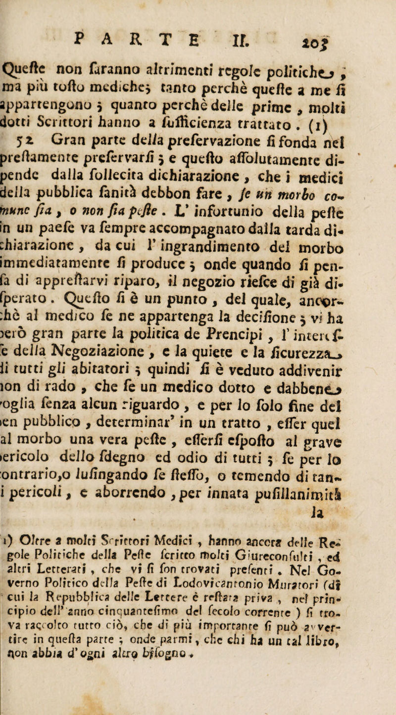 Quelle non faranno altrimenti regole politiche.* , ma più torto mediche} tanto perchè quefte a me lì appartengono 5 quanto perchè delle prime , molti dotti Scrittori hanno a Ìùflìcienza trattato • (1) jz Gran parte della prelervazione fi fonda nel preftamente prefervarfi } e quello aflòiutamente di¬ pende dalla foilecita dichiarazione , che i medici della pubblica finità debbon fare , Je un morbo co¬ mune fin, 0 non fia pefle . L’infortunio della pelle in un paefe va fempre accompagnato dalla tarda di¬ chiarazione , da cui l’ingrandimento del morbo immediatamente fi produce } onde quando fi pcn- fa di apprettarvi riparo, il negozio rielce di già di- fperato . Quello fi è un punto , del quale, ancor¬ ché al medico fe ne appartenga la decifione 5 vi ha )ei ò gran parte la politica de Prencipi, f interi £ 'e delia Negoziazione, e la quiete e la ficurezza_» li tutti gii abitatori » quindi fi è veduto addivenir ìon di rado , che fe un medico dotto e dabbeno 'ogiia fenza alcun riguardo , c per lo lolo fine dei ien pubblico , determinar’ in un tratto , elfer quel al morbo una vera pelle , eflèrlì clpofto al grave lericolo delio fdegno ed odio di tutti ; fe per lo ontrario,o Jufingando fe fletto, o temendo di tan- i pericoli, e aborrendo , per innata pufillanimità la • 1) Oltre a molti Scrittori Medici , hanno ancora delle Re* gole Politiche della Pelle fcritco molti G:ureconfti!ti , ed altri Letterari , che vi fi fon trovati piefent? . Nel Go¬ verno Politico della Peftedi Lodovicamooio Muratori (di cui la Repubblica delle Lettere è reitera priva , nel prin¬ cipio dell* anno cinquantefìmo de! fecolo corrcnre ) lì rro. va raccolto rutto ciò» che di più importante fi può avver¬ tire in quella parte ; onde parmi, che chi ha un tal libro» t\on abbia d’o^ni altro bffogno ♦