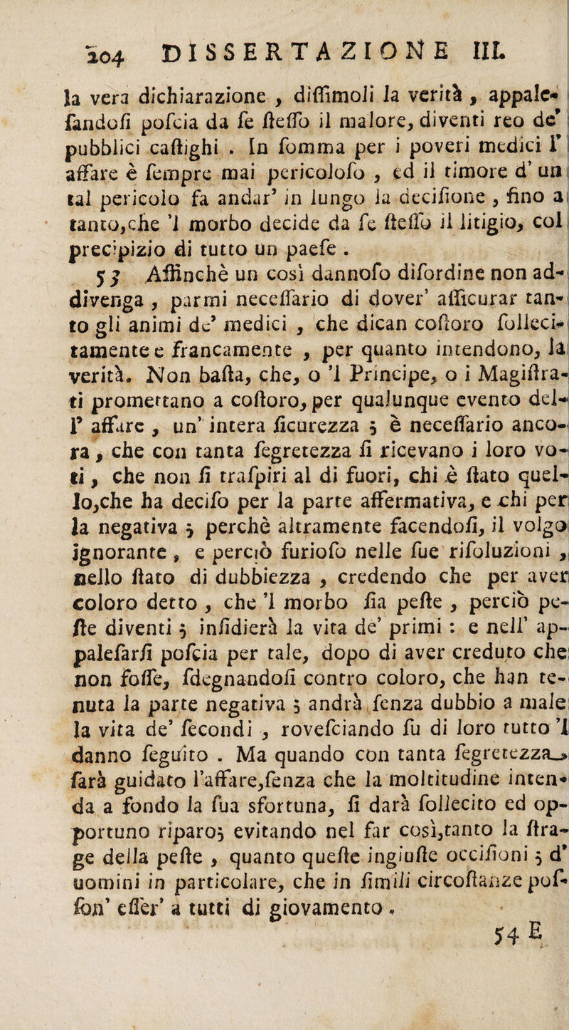 la vera dichiarazione , difiìmoli la verità , appaio» fandofi pofeia da fe fteffo il malore, diventi reo de pubblici caftighi . In fomma per i poveri medici f j affare è Tempre mai pericolofo , ed il timore d’ un lai pericolo fa andar’ in lungo ia decisone , fino ai ranco,che ’1 morbo decide da fe ftefto il litigio, col precipizio di tutto un paefe . 5 £ Affinchè un così dannofo dìfordine non ad¬ divenga , parmi necdlario di dover’ afficurar tan¬ to gii animi de’ medici , che dican coftoro folleci- tamentee francamente , per quanto intendono, la verità. Non balla, che, o ’i Principe, o i Magiftra- ti promettano a coftoro, per qualunque evento dei- li’ affare , un’ incera ficurezza ? è neceffario anco¬ ra , che con tanta fegretezza fi ricevano i loro vo¬ ti , che non fi trafpiri al di fuori, chi è fiato quel¬ lo,che ha decifo per la parte affermativa, e chi per la negativa ? perchè altramente facendoli, il volgo ignorante , e perciò furiofo nelle fue rifoluzioni , nello fiato di dubbiezza , credendo che per aver coloro detto , che ’I morbo fia pelle , perciò pe¬ lle diventi 5 infidierà la vita de’ primi : e nell’ ap- palefarfi pofeia per tale, dopo di aver creduto che non foffe, fdegnandofi contro coloro, che han te¬ nuta la parte negativa 5 andrà fenza dubbio a male la vita de’ fecondi , rovefeiando fu di loro tutto ’I danno feguito . Ma quando con tanta fegretezza^ farà guidato l’affare,lenza che la moltitudine inten¬ da a fondo la fua sfortuna, fi darà foilecito ed op¬ portuno riparo? evitando nel far così,tanto la ftra- ge della pelle , quanto quefte ingiufte occifioni 5 d* uomini in particolare, che in fimili circoftanze puf¬ fiin effer’ a tutti di giovamento,