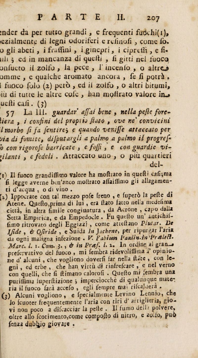 :nder da per tutto grandi, e frequenti fuòchi(i), iczialmente di legni odoriferi e relìnofì > come lo* o gli abeti , i fi-affini , i.ginepri, i cipridi, e fi» uli 5 ed in mancanza di quelli , fi gì tei nei fuoco onfucto il zolfo , la pece > l inceniò , o altro omme , e qualche aromato ancora , fe fi potrà . [ fuoco folo (2) però , ed il zolfo , o altri bitumi, >iìi di tutte le altre cofe , han mpiirato valore io uefii cali. (?) 57 La Ili. guardar' affai bene , nella pejle forc¬ herà , i confini del proprie fiato , ove ne* convicini l morbo fi fa fentirty e quando veniffe attaccato per yia di fomite, difettargli a palmo a palmo il progref* b con rigorofe barricate 3 e foffi , e con guardie vi~ alanti y e fedeli . Attaccato uno , o piu quartieri del- [1) Il fuoco grandifiimo valore ha moftrato in quelli calìgini fi legge averne ben'anco inoltrato alfaifiimo gli allagamen¬ ti d’acqua , o di vino . [i) Ippocrate con tal mezzo pofe freno , e fuperò la pelle di Atene, duello,prima di lui , era dato fatto nella medefimi città, in altra limile congiuntura , da Acrone , capo dalla Setta Empirica, e da Empedocle . Fu quello un’ afltichif- (imo ritrovato degli Eggizzj , come attellano Fiutar.* De Jffde , è Offri de , e Suida In )achene> per riputar l’aria da ogni maligna infezione • V. Fabium Vaulin*InsFr<&leFl» 24are. I. 1. Com. 3» , à in Fr#f. I. i* In ordine al gran-j prefervativo del fuoco , mi fembra ridevoliflìma i* opinio¬ ne d’ alcuni , che vogliono doverli far nella fiate , con le¬ gni , ed erbe , che han virtù di rinfrefeare , e nel verno con quelli, che li (limano caloroli . Quello mi fembra una purilfima luperfiizione , imperciocché di qualunque mate~ ria il fuoco farà accefo , egli Tempre mai rilcaluera . (j) Alcuni vogliono , e fpecialmeme Levino Lennio, che io leuoter frequentemente l’aria con tiri d artiglieria, gio¬ vi non poco a difcacciar la pelle . Il fumo elei 1 ì polveie, oltre allo fcotimento,come compofio di nitro, e zolfo, può fenza dubbio giovare • >.