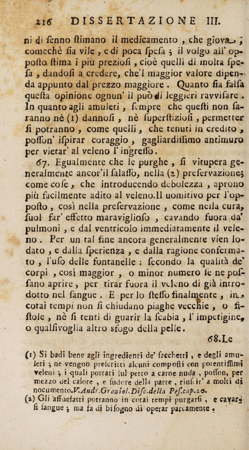 i ni di ferino {limano il medicamento , che giova-» 3 comechè ila vile , e di poca Ipefa $ il volgo ali5 ap¬ porta ftima i più preziofi , cioè quelli di molta fpe- fa , dandoli a credere, che’l maggior valore dipen¬ da appunto dal prezzo maggiore . Quanto fla falla quella opinione ognun’ il può di leggieri ravvifare , In quanto agli amuleti, Tempre che quelli non fa¬ ranno nè (1) danno!! , nè fuperlliziort , permetter fi potranno , come quelli, che tenuti in credito , porton ifpirar coraggio , gagliardiffimo antimuro per vietar’ al veleno l’ingreflo. 6j. Egualmente che le purghe , li vitupera ge¬ neralmente ancor’il falartb, nella (z) prefervazione* come cofe , che introducendo debolezza , aprono più facilmente adito al veleno.ll uomitivo per l’op- pofto , così nelia prefervazione , come nella cura, iiiol far’ effetto maravigliofo , cavando fuora da’ pulmoni , e dal ventricolo immediatamente il vele¬ no . Per un tal fine ancora generalmente vien lo¬ dato 9 e dalla fperienza , e dalla ragione conferma¬ to , l’ufo delie fontanelle : fecondo la qualità de’ corpi , così maggior , o minor numero fe ne po£• fano aprire , per tirar fuora il veleno di già intro-» dotto nel fangue . E per lo rteflb finalmente , iru* cotai tempi non fi chiudano piaghe vecchie , o fì- flole , nè fi tenti di guarir la fcabia , l’impetigine, o qualfivoglia altro sfogo della pelle. 68, Le (1) Si badi bene agli ingredienti de’ ficchett? , e degli amu¬ leti ; ne vengon prefcritti alcuni compofti con potentiflimi veleni *, i quali portati [ul petto a carne nuda , polTon, per mezzo del calore , e {udore della parte , ruifiir’ a molti di Tìoemv.entO'V.Andr.Graziol.Difc.deHa Pefcap.zo. (a) Gli afifuefatti potranno in cotai tempi purgarli , c cavar-' li l'angue ^ ma fa di bi fogno di operar parcamente •