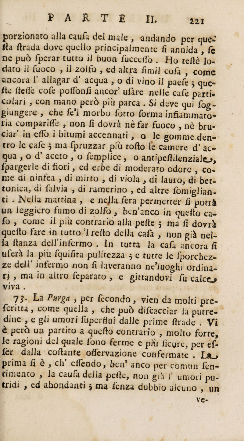 porzionato alla caufa del male , andando per que¬ lla drada dove quello principalmente lì annida , fc ne può fperar tutto il buon /uccello . Ho tede lo¬ dato il fuoco , il zolfo , ed altra lìmi! cola , come ancora 1’ allagar d’ acqua , o di vino il paefe 3 que¬ lle delle cofe podonlì ancor’ ufare nelle cafe parti¬ colari , con mano però più parca . Si deve qui fog- giungere , che fc’l morbo fotto forma infiammato- ria comparine , non lì dovrà nè far fuoco , nè bru¬ ciar' in elfo i bitumi accennati, o le gomme den¬ tro le cafe 3 ma fpruzzar più todo le camere d’ ac¬ qua , o d aceto , o lèmplice, o antipedilenziaio» fpargerle di fiori, ed erbe di moderato odore , co¬ me di ninfea , di mirto , di viola , di lauro, di bet- tonica, di falvia , di ramerino , ed altre fomiglian- ti . Nella mattina , e nella fera permetter lì potrà un leggiero fumo di zolfo , ben’anco in quedo ca- fo , come il più contrario alla pede 5 ma lì dovrà quedo fare in rutto ’! redo della cafa , non già nel¬ la danza dell’infermo . In tutta la cafa ancora fi uferà la più fquiiìta pulitezza 3 e tutte le fporchez- ze deli’ infermo non lì laveranno ne’iuoghi ordina¬ ri , ma in altro feparato , e gittandovi fu calco viva . lì' PuYga , per fecondo, vien da molti pre- fcritta, come quella , che può difcacciar la putre¬ dine , e gli umori fuperflui dalle prime drade . Vi è però un partito a quedo contrario , molto forte, le ragioni del quale fono ferme e più lìcure, per ef- lèr dalla^ codante oflervazione confermate . La_> prima fi e , eh eflendo, ben anco per comiin fen- cimento , la caufi della pede, non già f umori pu¬ tridi , ed abondanti 3 ma lenza dubbio aìcuno , un ve-