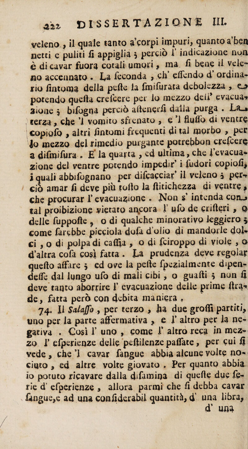 veleno , il quale tanto a’corpi impuri, quanto a’ben netti e puliti fi appiglia 5 perciò 1 indicazione non è di cavar fuora cotali umori, ma fi bene il vele** no accennato • La feconda , eh effendo d ordina¬ rio fintoma della pefte la finifurata debolezza , e-* potendo quella creicere per lo mezzo deli* evacua-» 3ione 5 bifogqa perciò aftenerfi dalia purga . La_* terza, che ’i vomito sfrenato , e ’1 fluflò di ventre copi ufo , altri fintomi frequenti di tal morbo , per lo mezzo del rimedio purgante potrebbon crefeere a difini fura . E la quarta , ed ultima, che l’evacua¬ zione del ventre potendo impedir’ i fudori copiofi, i quali abbifognano per difcacciar, il veleno * per-* ciò amar fi deve più tolto la ftitichezza di ventre, che procurar f evacuazione . Non s’ intenda con^ tal proibizione vietato ancora ! ufo de crifteri , q delle fuppofte 5 o di qualche minorativo leggiero $ come farebbe picciola dofa dolio di mandorle dol¬ ci , o di polpa di caffia , o di feiroppo di viole , o d altra cofa cos* fatta . La prudenza deve regolar quefto affare 5 ed ove la pelle fpczìalmente dipen¬ dere dal lungo ufo di mali cibi, o guadi 5 nun fi deve tanto aborrire f evacuazione delie prime lira-» de, fatta però con debita maniera . 74. Il Schiaffo , per terzo , ha due groffi partiti, uno per la parte affermativa , e f altro per la ne¬ gativa ♦ Così 1’ uno , come f altro reca in mez¬ zo T efperienze delie peftilenze paffate, per cui fi vede , che ’l cavar fangue abbia alcune volte no¬ ciuto , ed altre volte giovato . Per quanto abbia io potuto ricavare dalla dffamina di quelle due fe¬ rie d’ efperienze , allora parmi che fi debba cavar fangue,e ad una confiderabil quantità, ff una libra, d’ una