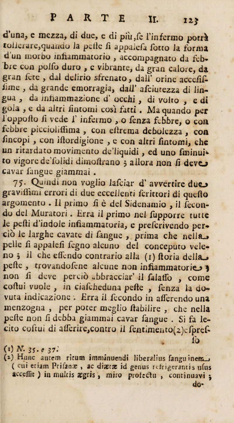 li* d una* e mezza, di due, e di più,fc l’infermo potrà tonerare,quando la pelle li appuiefa lotto la forma d’un morbo infiammatorio , accompagnato da feb¬ bre con pollo duro , e vibrante, da gran calore, da gran fcte , dal delirio sfrenato, dall’ orine acccfif- lime , da grande emorragia, dall’ afciutezza di lin¬ gua , da infiammazione d’ ocelli, di volto , e di gola , e da altri fintomi cosi fatti. Ma quando per 1 oppollo fi vede f infermo , o fenza febbre, o eoa febbre piccioiiffima , con ellrema debolezza , eoa fin copi, con illordigione , e con altri fintomi, che un ritardato movimento de liquidi, ed uno fminui* to vigore de fialidi dimofirano 5 allora non fi devo cavar fangue giammai. 7) • Quindi non voglio lafciar d’ avvertire duo graviflìmi errori di due eccellenti fcrittori di quello argomento . Il primo fi è del Sidenamio , il fecon¬ do del Muratori. Erra il primo nei fupporre tutte le pelli d’indole infiammatoria, e preferivendo per¬ ciò le larghe cavate di fangue , prima che nella.» pelle fi appalefi fegno alcuno dei conceputo vele¬ no j il che effondo contrario alla (1) lloria delho pelle , trovandofene alcune non infiammatorio 3 non fi deve perciò abbracciar’ il falalfo , come collui vuole , in ciafcheduna pelte , fenza la do¬ vuta indicazione ; Erra il fecondo in alfercndo una menzogna , per poter meglio ftabilire , che nella pelle non fi debba giammai cavar fangue . Si fa le¬ cito cofcui di a!Terire,contro il fentimento(z)efpref- lò (0 Ar. jj. e 37.’ (x) Hunc autem ritinti imminuendi liberalius fanguinen*_j ( cui edam Ptifan* , ac diaetx id genus rtfdgerantis iifus acceflìt ) in mulcis aegris , miro prolccìu , continuavi j do*