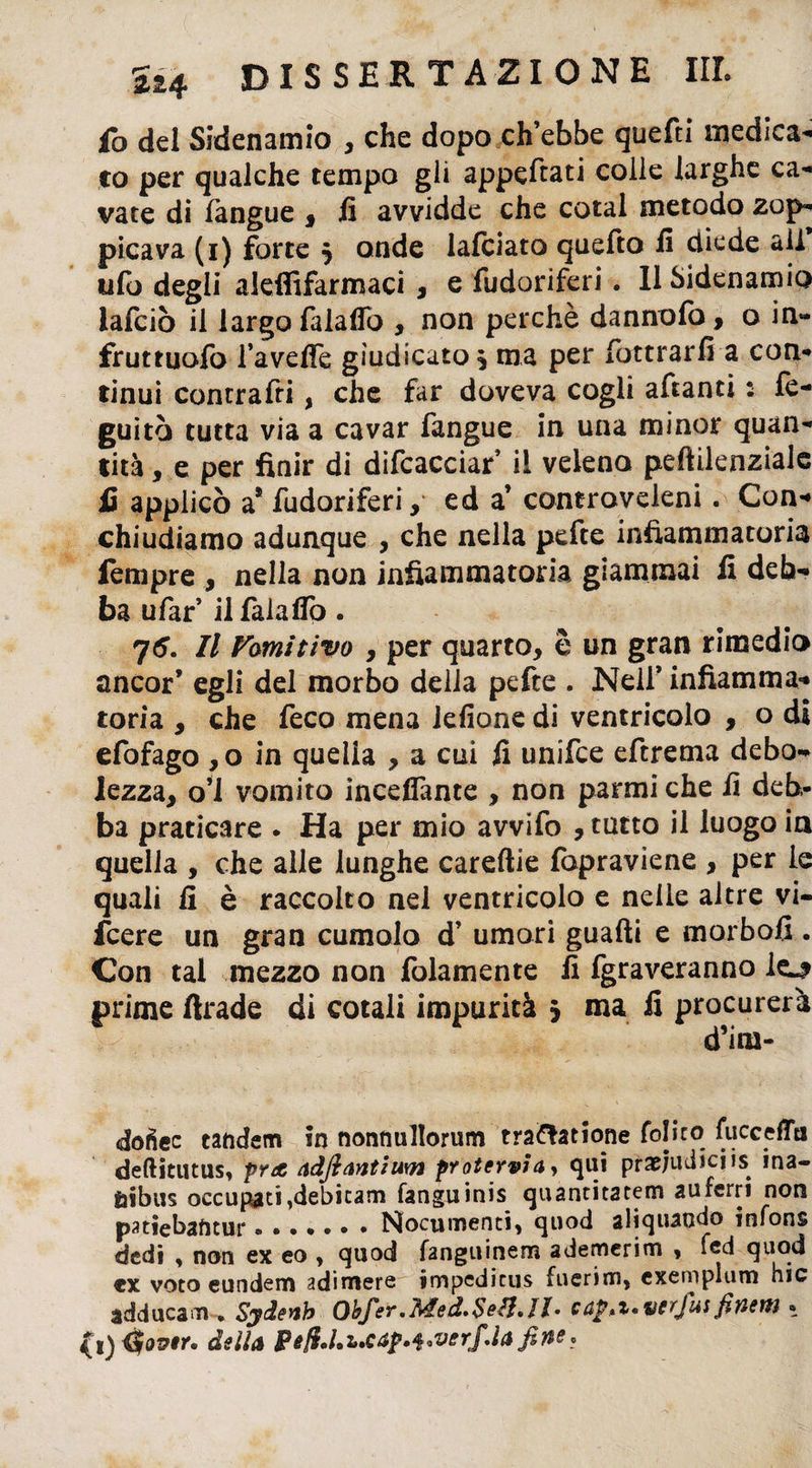 fo del Sidenamio , che dopo eh ebbe quefti medica- co per qualche tempo gli appettati colle larghe ca¬ vate di fangue , fi avvidde che cotal metodo zop¬ picava (i) forte $ onde lafciato quefto fi diede all ufo degli aleffifarmaci , e Odoriferi. Il Sidenamio lafciò il largo falaffo , non perchè danno fo, o in- fruttuofo l’aveffe giudicato * ma per fbttrarfi a con¬ tinui contratti, che far doveva cogli attanti : fe- guitò tutta via a cavar fangue in una minor quan¬ tità , e per finir di difcacciar’ il veleno peftilenziale fi applicò a* fudoriferi, ed a’ controveleni. Con¬ chiudiamo adunque , che nella pefte infiammatoria lempre , nella non infiammatoria giammai fi deb¬ ba ufar’ il falaffo. Il Famitivo , per quarto, S un grati rimedio ancor’ egli del morbo della pefte . Nell’ infiamma¬ toria , che feco mena lefione di ventricolo , o di efofago ,o in quella , a cui fi unifee eftrema debo¬ lezza, o’i vomito inceflante , non panni che fi deb¬ ba praticare . Ha per mio avvifo , tatto il luogo in quella , che alle lunghe careftie fopraviene , per le quali fi è raccolto nel ventricolo e nelle altre vi¬ ncere un gran cumolo d’ umori guadi e morbofi . Con tal mezzo non folamente fi fgraveranno lo prime ftrade di cotali impurità > ma fi procurerà d’ini- dofiec tandem in nonnullorum tra&atione fo!iro fucceffo deftitutus, pra àdfiantium protervi a, qui pra&judicjis ina- ftibus occupati ,debicam fanguinis quantitatem auferri non patiebantur.Nocumenti, quod aliquaodo infons dedi , non ex eo , quod fanguinem ademerim , fed quod ex voto eundem adimere impedicus fuerim, exemplum hic adducam • Sydenh Obfer*fided»$e£l,II» cn^»%*verjusfh/ìew » (i) <$over. delia PefU.ucap.^verfAa fine .