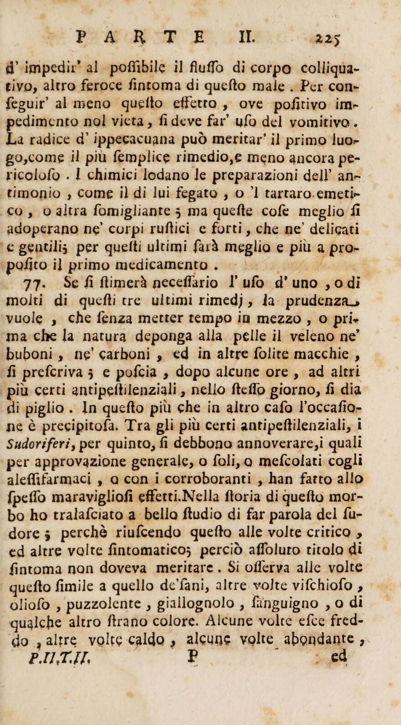 22 J o’ impedir* al poflibile il flulTo di corpo colliqua- rivo, alrro feroce fintoma di quello male . Per con- feguir’ al meno quello effetto , ove pofitivo im- pedimcnto noi vieta, fi deve far’ ufo del vomitivo. La radice d’ippecacuana può meritar’ il primo iuo- go,come il piu femplice rimedio,e meno ancora pe- ricolofu . 1 chimici lodano le preparazioni dell’ an¬ timonio , come il di lui fegato , o ’l tartaro emeti¬ co , o altra fomigliante 5 ma quelle cofe meglio fi adoperano ne’ corpi rullici e forti, che ne’ delicati e gentili, per quelli ultimi farà meglio e più a pro¬ pulso il primo medicamento . 77. Se fi Aimcrà necdfario P ufo d7 uno , o di molti di quelli tre ultimi rimedj, la prudenza^ vuole , che lenza metter tempo in mezzo , o pris¬ ma che la natura deponga alla pelle il veleno ne7 buboni, ne’ carboni , ed in altre folite macchie , fi preferiva 5 e pofeia , dopo alcune ore , ad altri più certi antipellilenziali, nello Hello giorno, fi dia di piglio . In quello più che in altro cafo l’occafio- ne è precipitosa. Tra gli più certi antipeAilenziali, i Sudoriferi, per quinto, fi debbono annoverare,i quali per approvazione generale, o foli, o mefeoiati cogli aleffifarmaci , o con i corroboranti , han farto allo fpelfo maravigliofi effetti.Nella lloria di quello mor¬ bo ho traiafciato a bello Audio di far parola dei fu- dorè 9 perchè riufeendo quello alle volte critico , ed altre volte fintomatico} perciò alfoluro titolo di fintoma non doveva meritare. Si ofi'erva alle volte quello Umile a quello deTani, altre volte vifchiofo , oliofo , puzzolente , giallognolo , Ènguigno , o di qualche altro Arano colore. Alcune voice efee fred¬ do ì altre volte caldo , alcune volte affondante , FJJXll P : ed