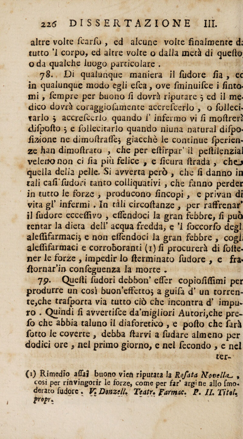 altre volte Icario , ed alcune volte finalmente d; tutto ’i corpo, ed altre volte o dalla metà di quello, o da qualche luogo particolare . 78. Di qualunque maniera il fudore ila , ec in qualunque modo egli efea, ove fminuifee i finto- mi, Tempre per buono fi dovrà riputare 5 ed il me¬ dico dovrà coraggiolàmente accrescerlo , o Iblleci- tarlo j accrefcerlo quando i’ infermo vi fi moftrerì difpofto 5 e follecitarlo quando niuna naturai difpo- fi^ione ne dimofirafle* giacché le continue fperien- zq fiati dimofirato , che per dlirpar’ il pellilenzial velette non ci fia piu felice , e ficura Ilrada , cho quella delia pelle. Si avverta però , che fi danno in tali cafi fudon tanto colliquativi , che fanno perder in tutto le forze , producono fincopi, e privati di vita gl’ inférmi . In tali circoftanze , per raffrenai il fudore eccedi vo , eflendoci la gran febbre, fi può tentar la dieta dell’ acqua fredda, e *1 foccorfo degl aieffifarmaci} e non efiéndoci la gran febbre , cogli aleffifarmaci e corroboranti (i)fi procurerà di folte- ner le fòrze , impedir lo (terminato fudore , e fra* ftornar’in confeguenza la morte . 7p- Quelli fudori debhon’ efler copiofiffimi per produrre un così buon’effettos a guifa d’ un torren- te,che trafporta via tutto ciò che incontra d’ impu- ro . Quindi fi avvertifee da’migliori Autori,che pre- fò che abbia taluno il diaforetico , e pollo che farà fotto le coverte , debba ftarvi a fudare almeno per dodici ore , nel primo giorno, e nel fecondo , e nel ter- (1) Rimedio affai buono vien riputata la Rofata Novell*., , così per rinvingorir le forze, come per far’ argì ne allo fmo-. derato fudore . K Donzella Teatr. farmac. P. IL TitoL fropr* t