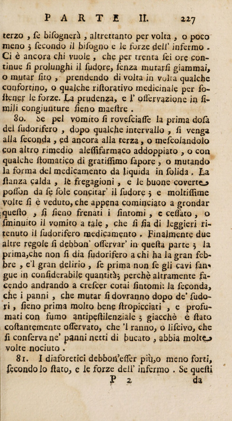2,27 terzo , fe bi fognerà , altrettanto per volta , o poco meno 5 fecondo il bifogoo e le forze dell’ infermo . Ci è ancora chi vuole , che per trenta lei ore con¬ tinue fi prolunghi il fudore, lènza mutarli giammai, o mutar fito , prendendo di volta in volra qualche confortino, o qualche rifioratiyo medicinale per fo- itener le forze. La prudenza, e f olfervazione in li¬ mili congiunture fieno maellre . 80. òe pel vomito fi rovefeiafie la prima dola del fudorifero , dopo qualche intervallo , fi venga alla feconda , ed ancora alla terza, o mefcolandolo con altro rimedio aleffifarmaco addoppiato , o eoa qualche /tematico di gratiffimo fapore , o mutando la forma del medicamento da liquida in folida , La fianza calda , lè fregagioni , e le buone coverto polfon da fe Iole concitar’ il fudore 5 e moltiffime volte fi è veduto, che appena cominciato a grondar quello , fi fieno frenati i fintomi , c celfato , o fminuito il vomito a tale , che fi fia di leggieri ri¬ tenuto il fudorifero medicamento . Finalmente due altre regole fi debbon’ olfervar’ in quella parte 5 la prima,che non fi dia fudorifero a chi ha la gran feb¬ bre , e’1 gran delirio , fe prima non fe gli cavi fan* gue in confiderabile quantità* perchè altramente fa¬ cendo andrando a crefcer cotai fintomi: la feconda, che i panni , che imitar fi dovranno dopo de* fudo- ri, fieno prima molto bene /Impicciati , e profu¬ mati con fumo antipeftilenziale 5 giacche e fiato collantemente ofiervato, che *1 ranno, o lifeivo, che fi conferva ne’ panni netti di bucato , abbia molto volte nociuto . 81. I diaforetici debboii’elTer pin,o meno forti, fecondo Io fiato, e le forze deli’ infermo . Se quelli P z da