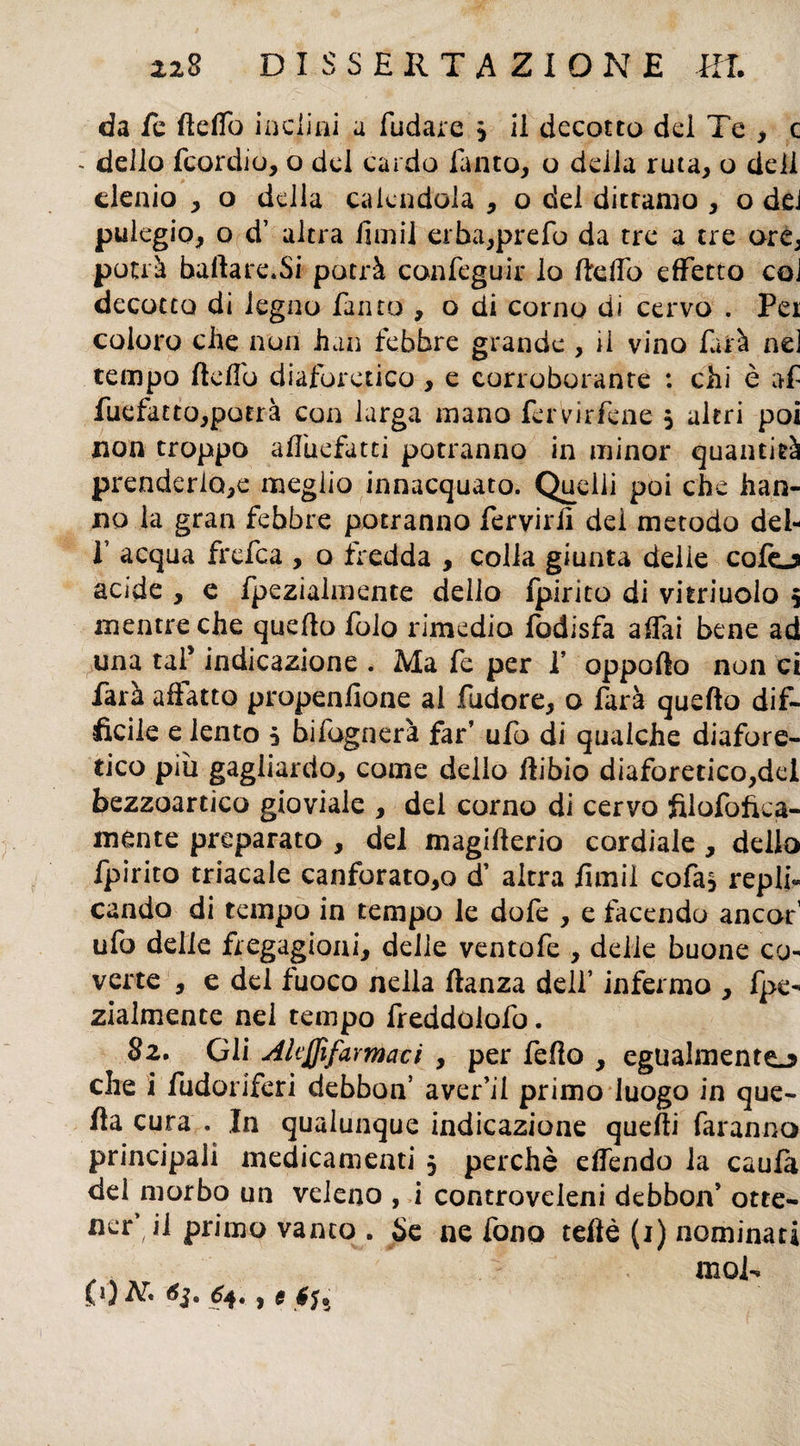 da fe Hello inclini a fudare j il decotto del Te , c - dello fcordio, o dei cardo finto, o delia ruta, o deli elenio , o della calendola , o del dittamo , o dd pulegio, o d’ altra fimi! erba,prefo da tre a tre arCj potrà ballare.Si potrà confcguir lo Hello effetto coi decotto di legno finto , o di corno di cervo . Pei coloro che non han febbre grande , ii vino farà nei tempo Hello diaforetico , e corroborante : chi è af fuefatto,potrà con larga mano fervirfene , altri poi non troppo affiiefatti potranno in minor quantità prenderlo^ meglio innacquato. Quelli poi che han¬ no la gran febbre potranno fervirli del metodo dei- T acqua frefea , o fredda , colla giunta delie cefo acide , e fpezialmente dello fpirito di vitriuolo 5 mentre che quello folo rimedio fodisfa affai bene ad una taf indicazione . Ma fe per f oppoflo non ci farà affatto propenfione ai fudore, o farà quello dif¬ ficile e lento i bifognerà far’ ufo di qualche diafore¬ tico più gagliardo, come dello ftibio diaforetico,del bezzoartico gioviale , del corno di cervo filofofiea- mente preparato , del magiflerio cordiale , dello fpirito triacale canforato^ d’ altra fimi! cofa, replh cando di tempo in tempo le dofe , e facendo ancor’ ufo delle fregagioni, delle ventofe , delie buone co¬ verte , e dd fuoco nella lianza dell’ infermo , fpe¬ zialmente nel tempo freddoiofo. 82. Gli Akffifarmaci , per fello , egualmente^ che i fudoriferi debbon’ aver’ii primo luogo in que¬ lla cura . In qualunque indicazione quelli faranno principali medicamenti 5 perchè elfendo la caufa del morbo un veleno , i controveleni debbon’ otte- nerdi primo vanto . Se ne fono teftè (1) nominati , ,. wol-