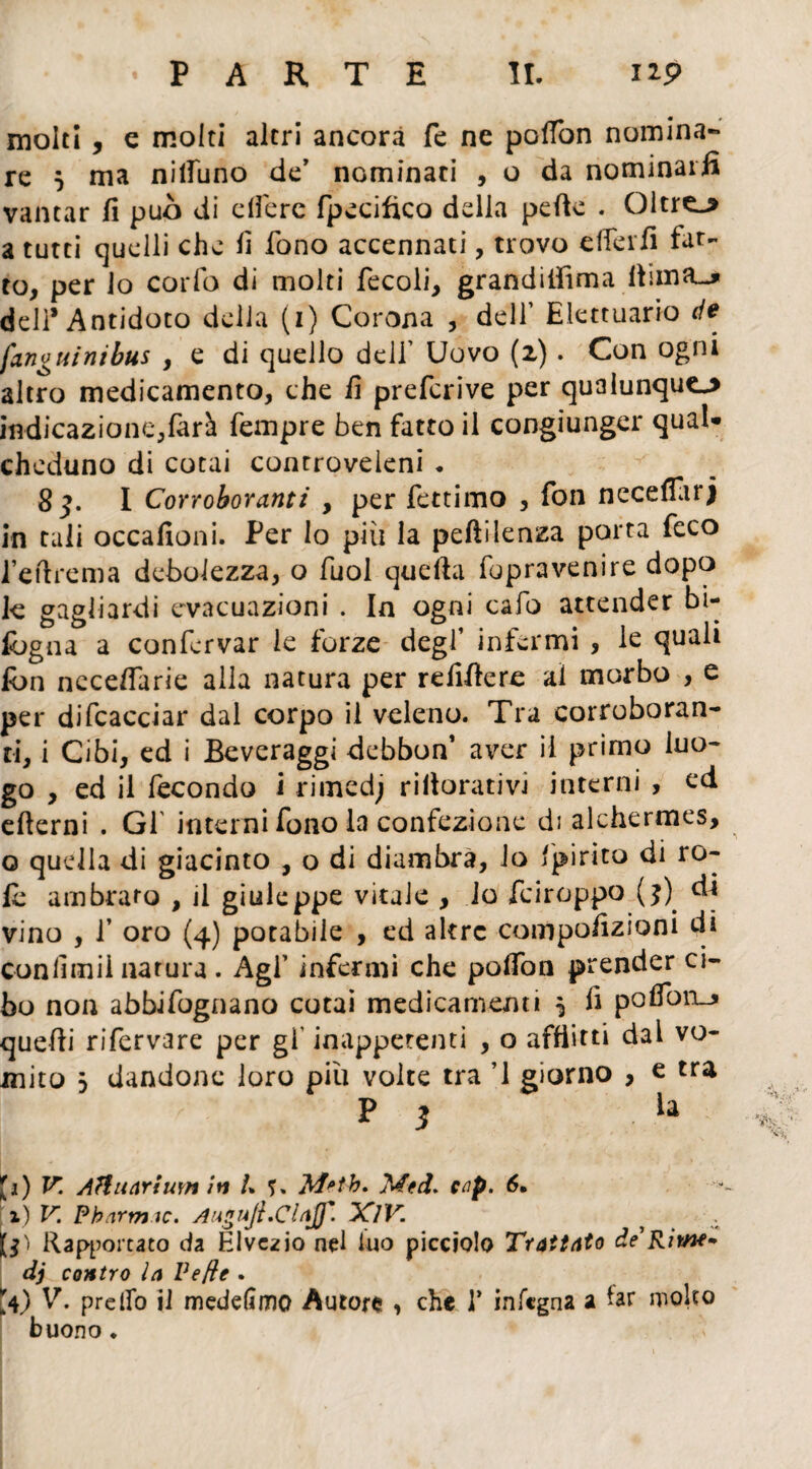 molti , e molti altri ancora fe ne poffon nomina¬ re $ ma nilfuno de’ nominaci , o da nominarli vantar fi può di edere fpecifico delia pefie . Oltre-* a tutti quelli che fi fono accennati, trovo elicili fat¬ to, per lo corfo di molti fecoli, grandiiììma fiima-* dell* Antidoto della (i) Corona , dell’ Elettuario de (angui nibus , e di quello deli’ Uovo (2). Con ogni altro medicamento, che fi prefcrive per qualunque* indicazione,farà Tempre ben fatto il congiunger qual* chcduno di cotai controveleni . S 3. I Corroboranti , per fettimo , fon necefiarj in tali occafioni. Per lo più la pefiìlenza porta feco l’efirema debolezza, o fuol quella fopravenire dopo k gagliardi evacuazioni . In ogni cafo attender bi- fbgna a confervar le forze degl’ infermi , le quali fon neceflarie alla natura per refifiere ai morbo , e per difcacciar dal corpo il veleno. Tra corroboran¬ ti, i Cibi, ed i Beveraggi debbon’ aver il primo luo¬ go , ed il fecondo i rimedj rifiorativi interni , ed efierni . Gl interni fono la confezione di alchermes, o quella di giacinto , o di diambra, lo 'pirico di ro¬ te ambrato , il giuleppe vitale , lo feiroppo (j) di vino , f oro (4) potabile , ed altre compofizioni di confimii natura . Agf infermi che polfon prender ci¬ bo non abbifognano cotai medicamenti ^ fi pofiono quefii rifervare per gl' inappetenti , o afflitti dal vo¬ mito j dandone loro più volte tra ’1 giorno , e tra P 3 .U £1) V. Aìluarium in /* ?» Metb, Med. cnp. 6. 1) V. Pbarmic. AuguJt.ClaJf. XlV. ? . 1$) Rapportato da Klvezio nel luo picciolo Trattato de Rime* dj contro la Ve fi e . *4) V. predo il mededmo Autore , che 1* infegna a far molto buono ♦