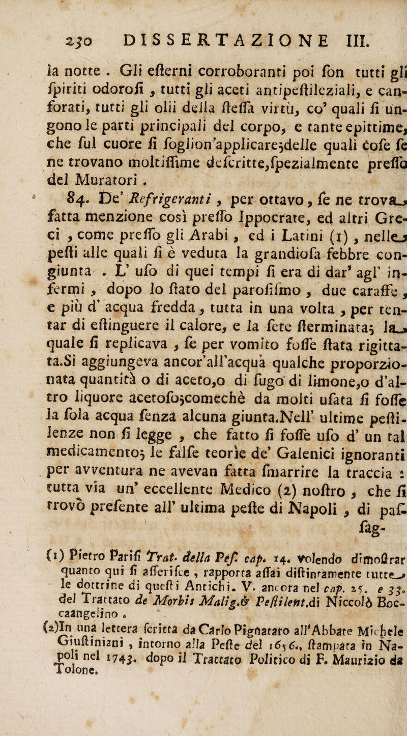 la notte . Gli efierni corroboranti poi fon tutti gli /piriti odoro/i , tutti gli aceti antipeftileziali, e can¬ forati, tutti gli olii della (leda virtù, co5 quali fi un¬ gono le parti principali del corpo, e tante epittime, che fui cuore fi foglion’applicare}deile quali cote fé ne trovano moltifiìme defcritte,fpezialmente preda del Muratori , 84. De’ Refrigeranti , per ottavo, fe ne trovai fatta menzione così predo Jppocrate, ed altri Gre¬ ci , come predo gli Arabi , ed i Latini (1) , nello pedi alle quali fi è veduta la grandiofa febbre con¬ giunta . L’ ufo di quei tempi fi era di dar* agl’ in¬ fermi , dopo lo fiato del parofilmo , due caraffe , e più d’ acqua fredda, tutta in una volta , per ten¬ tar di eftinguere il calore, e la fete /terminata} ìsl» quale fi replicava , te per vomito fode fiata rigitta- ta.Si aggiungeva ancor’alfacquà qualche proporzio¬ nata quantità o di aceto,o di fugo di limone,o d’al¬ tro liquore acetofo}Comechè da molti ufata fi fode la foia acqua fenza alcuna giuntaceli’ ultime pedi- lenze non fi legge , che fatto fi fode ufo d’ un tal medicamento} le falfe teorìe de’ Galenici ignoranti per avventura ne avevan fatta fmarrire la traccia : tuttavia un’ eccellente Medico (2) nofiro , che fi trovò pretente all’ ultima pefte di Napoli , di pa& fag- (i) Pietro Parili *Trat> della Vèf. cap» *4* Volendo dimo0rar quanto qui fi aderìfee , rapporta affai diftinramente tutt<L^ le dottrine di queff i Antichi. V. ancora nel cap. 15. e 33, del Trattato de Morbis Mallg.è Pe/lilent.dì Niccolò Boc- caangeìino . (2)In una lettera feritta da Carlo Pigfiataro all'Abbate Michele Giiminiani 5 intorno alla Pcffe del 165 6,, (latopata in Na¬ poli nel 1745. dopo il Trattato Politico di F# Maurizio da