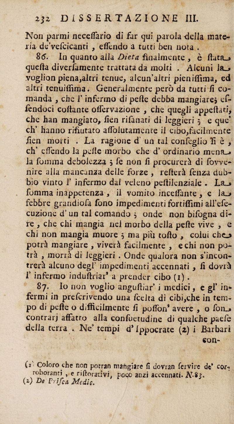 Non parmi neceflario di far qui parola -della mate¬ ria de’vefcicanci , effendo a tutti bea nota . 8(5'. In quanto alla Dieta finalmente , è ftata_> quella diverfamente trattata da molti . Alcuni la_> vogiion piena,altri tenue, alcun’altri pieniffima, ed altri tenuiffima. Generalmente però da tutti fi co¬ manda , che l’infermo di pelle debba mangiare* ef- fendoci collante offervazione , che quegli appellati che han mangiato, fien rifanati di leggieri * e que’ eli hanno rifiutato aflòlutamente il cibo,facilmente fien morti . La ragione d’ un tal coniglio 'fi è > eh’ effendo la pelle morbo che d’ ordinario mena_> la fomma debolezza * fe non fi procurerà di fowe- nire alia mancanza delle forze , relterà fenza dub¬ bio vinto 1’ infermo dal veleno peflilenziale . Lèi-» fomma inappetenza , il vomito inceifante, e la_> febbre grandiofa fono impedimexni fortiifimi allo¬ cuzione d’ un tal comando * onde non bifogna di¬ re , che chi mangia nel morbo della pelle vive , e chi non mangia muore * ma più tolto , colui che_> potrà mangiare , viverà facilmente , echi non po¬ trà , morrà di leggieri . Onde qualora non s’incon¬ trerà alcuno degl’ impedimenti accennati , fi dovrà f infermo induftriar* a prender cibo (i). 87. lo non voglio anguftiar’ i medici, e gf in** fermi in preferivendo una feelta di cibi,che in tem¬ po di pelle o difficilmente fi pofiW avere , o fon_» contrarj affatro alla confuetudine di qualche paeie della terra . Ne* tempi d’Ippocrate (z) i Barbari con- (*' Coloro che non potran mangiare fi dovran fervile de* cor«? roboanti , e riftoradvi, Poco anzi accennaci. A7*^» (z) De Vrifca Medie.