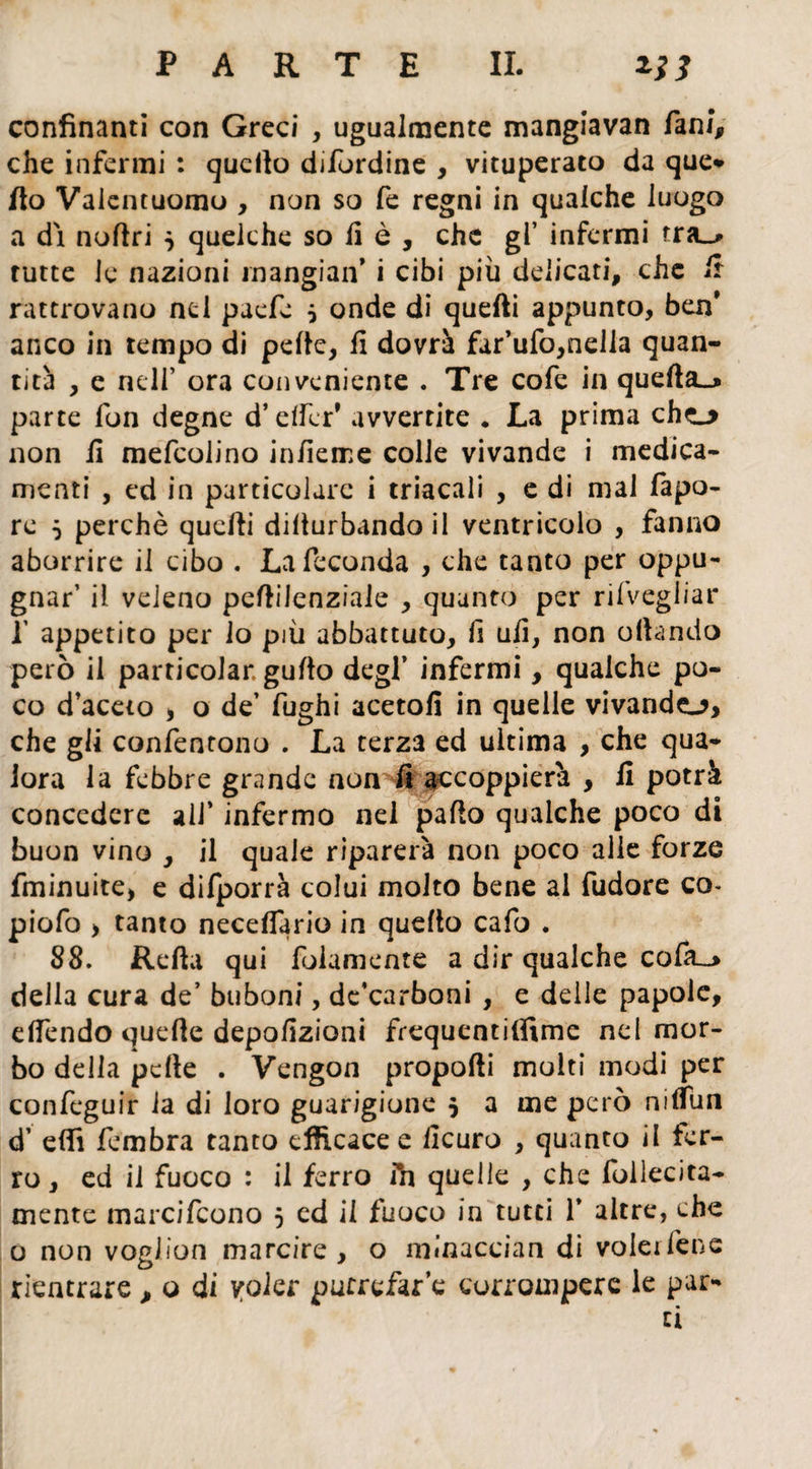 confinanti con Greci , ugualmente mangiavan fani, che infermi : quello difordine , vituperato da que* Ilo Valentuomo , non so fe regni in qualche luogo a dì notòri } quelche so fi è , che gl’ infermi tra_* tutte le nazioni mangiali’ i cibi più delicati, che fi rattrovano nel paefe , onde di quelli appunto, ben* anco in tempo di petòe, fi dovrà far’ufo,nella quan¬ tità , e nell’ ora conveniente . Tre cofe in quefta_* parte fon degne d’elfir’ avvertite . La prima cho non fi mefcolino infieme colle vivande i medica¬ menti , ed in particolare i triacali , e di mai fapo- re 5 perchè quelli dilturbando il ventricolo , fanno aborrire il cibo . La feconda , che tanto per oppu¬ gnar’ il veleno petòilenziale , quanto per rifvegliar 1’ appetito per lo più abbattuto, fi ufi, non oliando però il particolar. gutòo degl’ infermi, qualche po¬ co d’aceto , o de’ fughi acetofi in quelle vivando, che gli conferirono . La terza ed ultima , che qua¬ lora la febbre grande non fi accoppierà , fi potrà concedere all’ infermo nel patòo qualche poco di buon vino , il quale riparerà non poco alle forze fminuite, e difporrà colui molto bene al fudore co- piofo > tanto necetòario in quello cafo . 88. Retòa qui fidamente a dir qualche corto della cura de’ buboni, de’carboni , e delle papole, efiendo quelle depofizioni frequentiffime nel mor¬ bo della pelle . Vengon proporti molti modi per confeguir la di loro guarigione 5 a me però nilfun d’ elfi fembra tanto efficace e ficuro , quanto il fer¬ ro, ed il fuoco : il ferro ih quelle , che follecita- mente marcifcono 5 ed il fuoco in tutti 1* altre, che o non vogJion marcire, o minaccian di voler Tene rientrare, o di voler putrefare corrompere le par¬ ti