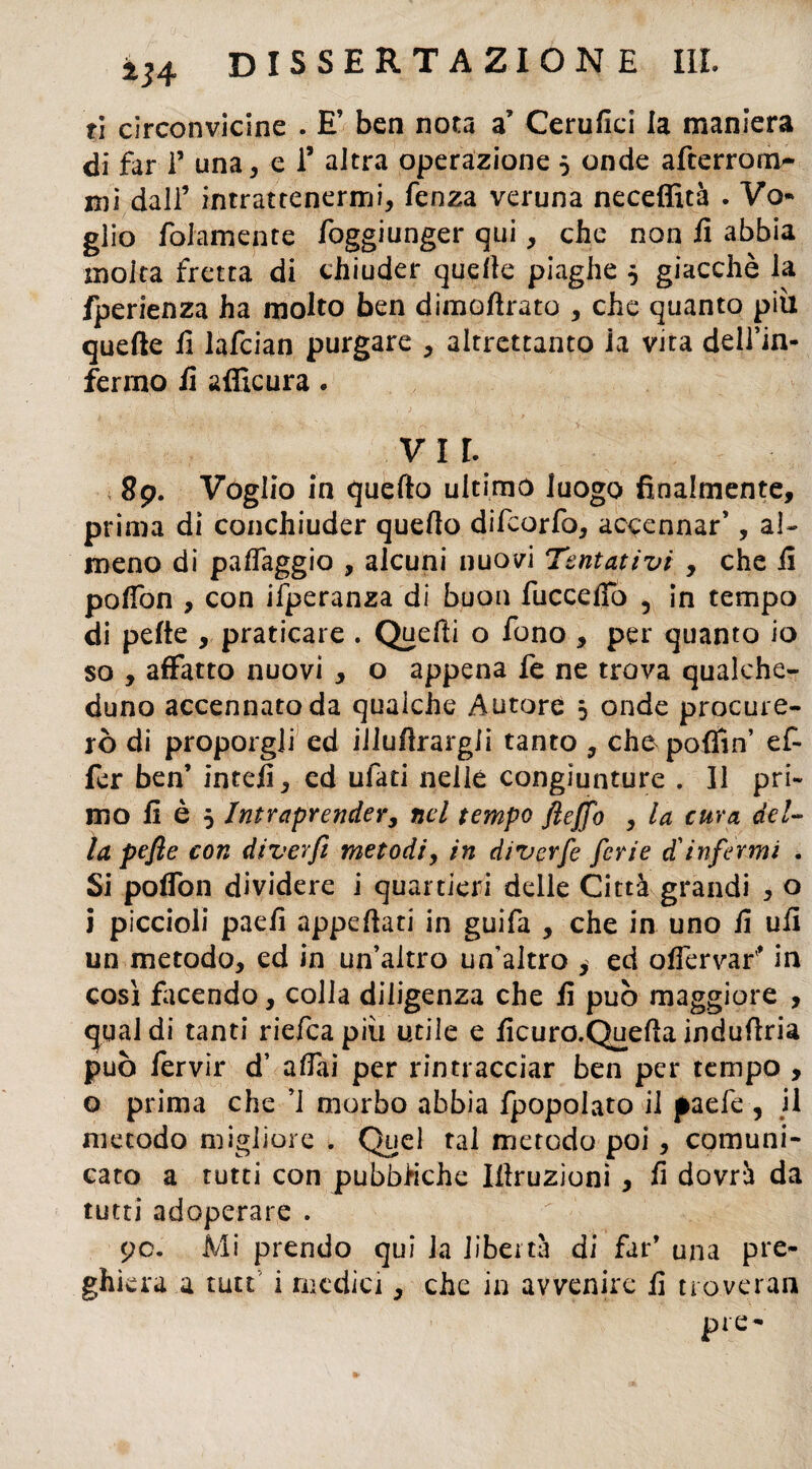 ti circonvicine . E’ ben nota a’ Cerufici la maniera di far T una, e T altra operazione ò onde afterrom- mi dall’ intrattenermi, fenza veruna neceffità . Vo¬ glio folamente foggiunger qui, che non fi abbia molta fretta di chiuder quelle piaghe 5 giacché la fperienza ha molto ben dimoftrato , che quanto più quelle fi lafcian purgare , altrettanto ia vita dell’in¬ fermo fi afficura. VII. 89. Voglio in quello ultimo luogo finalmente, prima di conchiuder quello difcorfo, accennar’, al¬ meno di palfaggio , alcuni nuovi Tentativi , che fi poffon , con ifperanza di buon fucceffo 5 in tempo di pelle , praticare . Quelli o fono , per quanto io so , affatto nuovi , o appena fe ne trova qualche¬ duno accennato da qualche Autore 5 onde procure¬ rò di proporgli ed illufìrargJi tanto , che podio’ ef- fer ben’ intefi, ed ulati nelle congiunture . Il pri¬ mo fi è 5 Intraprender, nel tempo fteffo , la cura del¬ la peft e con diverfì metodi, in diverfe ferie d'infermi . Si poffon dividere i quartieri delle Città grandi , o i piccioli paefi appellati in guifa , che in uno fi ufi un metodo, ed in un’altro un’altro , ed offervar'’ in cosi facendo, colla diligenza che fi può maggiore , qual di tanti riefea più utile e ficuro.Quefla induflria può fervir d’ affli per rintracciar ben per tempo , o prima che ’J morbo abbia fpopolato il paefe , il metodo migliore . Quel tal metodo poi, comuni¬ cato a tutti con pubbliche Illruzionì , fi dovrà da tutti adoperare . 9c. Mi prendo qui la libertà di far’ una pre¬ ghiera a tutt i medici, che in avvenire fi troverai! pie-