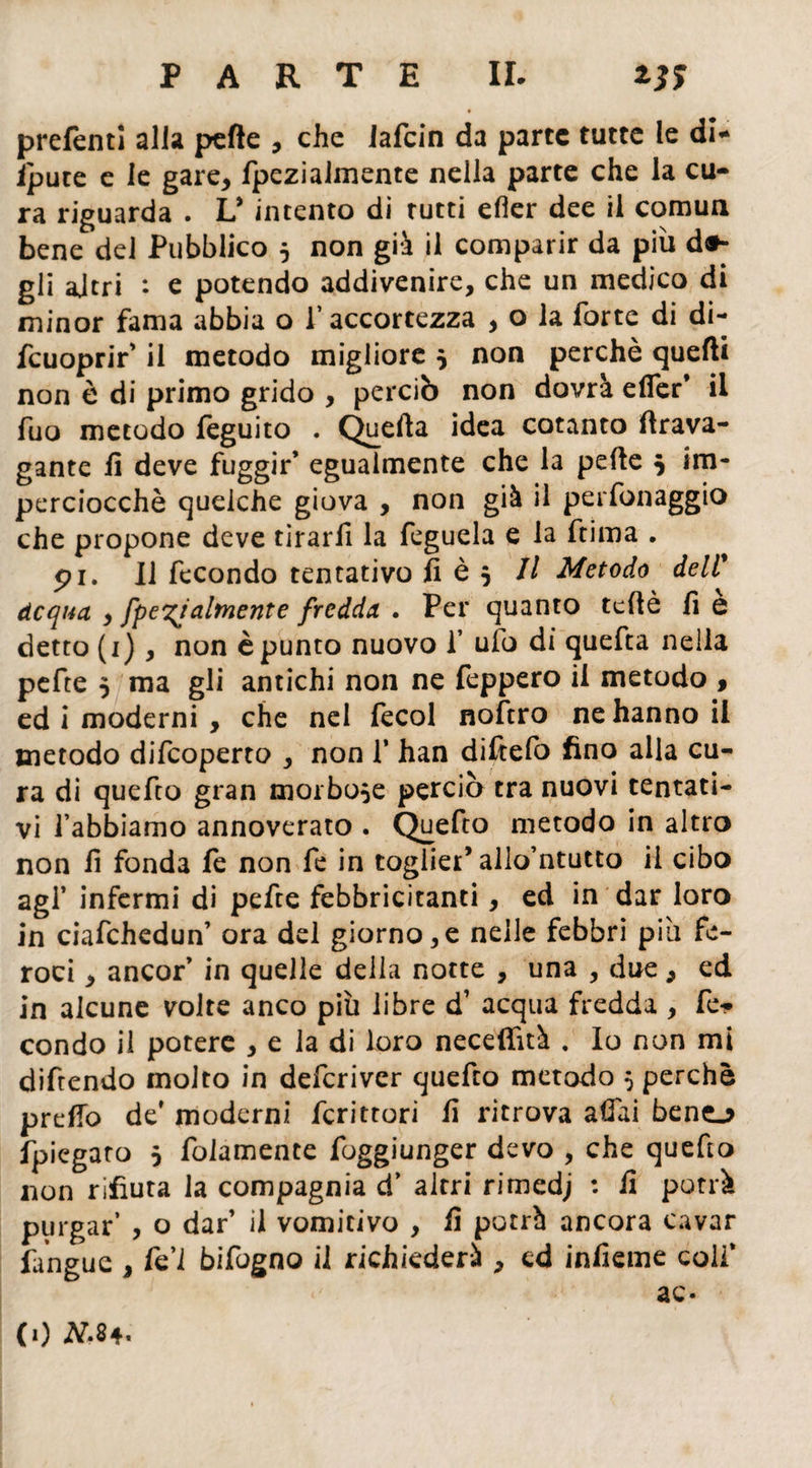 preferiti alla pefte , che Jafcin da parte tutte le di* ipute e le gare, fpezialmente nella parte che la cu¬ ra riguarda . V intento di tutti efier dee il cornuti bene del Pubblico 5 non già il comparir da più d»- gii ajtri : e potendo addivenire, che un medico di minor fama abbia o l’accortezza , o la forte di di- fcuoprir' il metodo migliore $ non perchè quelli non è di primo grido , perciò non dovrà efier* il fuo metodo feguito . Quella idea cotanto (Irava¬ gante fi deve fuggir’ egualmente che la pefte 5 im¬ perciocché queiche giova , non già il personaggio che propone deve tirarfi la feguela e la ftima . pi. Il fecondo tentativo fi è 5 II Metodo deli* Acqua , [penalmente fredda . Per quanto teftè fi e detto (1), non è punto nuovo 1* ufo di quefta nella pefte 5 ma gli antichi non ne feppero il metodo , ed i moderni , che nel fecol noftro ne hanno il metodo difeoperto , non f han diftefo fino alla cu¬ ra di quefto gran morbose perciò tra nuovi tentati¬ vi l’abbiamo annoverato . Quefto metodo in altro non fi fonda le non fe in toglier’ allo’ntutto il cibo agl’ infermi di pefte febbricitanti, ed in dar loro in ciafehedun’ ora del giorno,e nelle febbri pia fe¬ roci , ancor’ in quelle della notte , una , due, ed in alcune volte anco più libre d’ acqua fredda , fe¬ condo il potere , e la di loro neceftìtà . Io non mi diftendo molto in deferiver quefto metodo 5 perchè predo de’ moderni fcrittori fi ritrova affai beno fpiegaro 5 fedamente foggiunger devo , che quefto non rifiuta la compagnia d’ altri rimedj : fi potrà purgar’ , o dar’ il vomitivo , fi potrà ancora cavar fangue , fe’l bifogno il richiederà , ed inficine coli’ ac- (1) tf.84.
