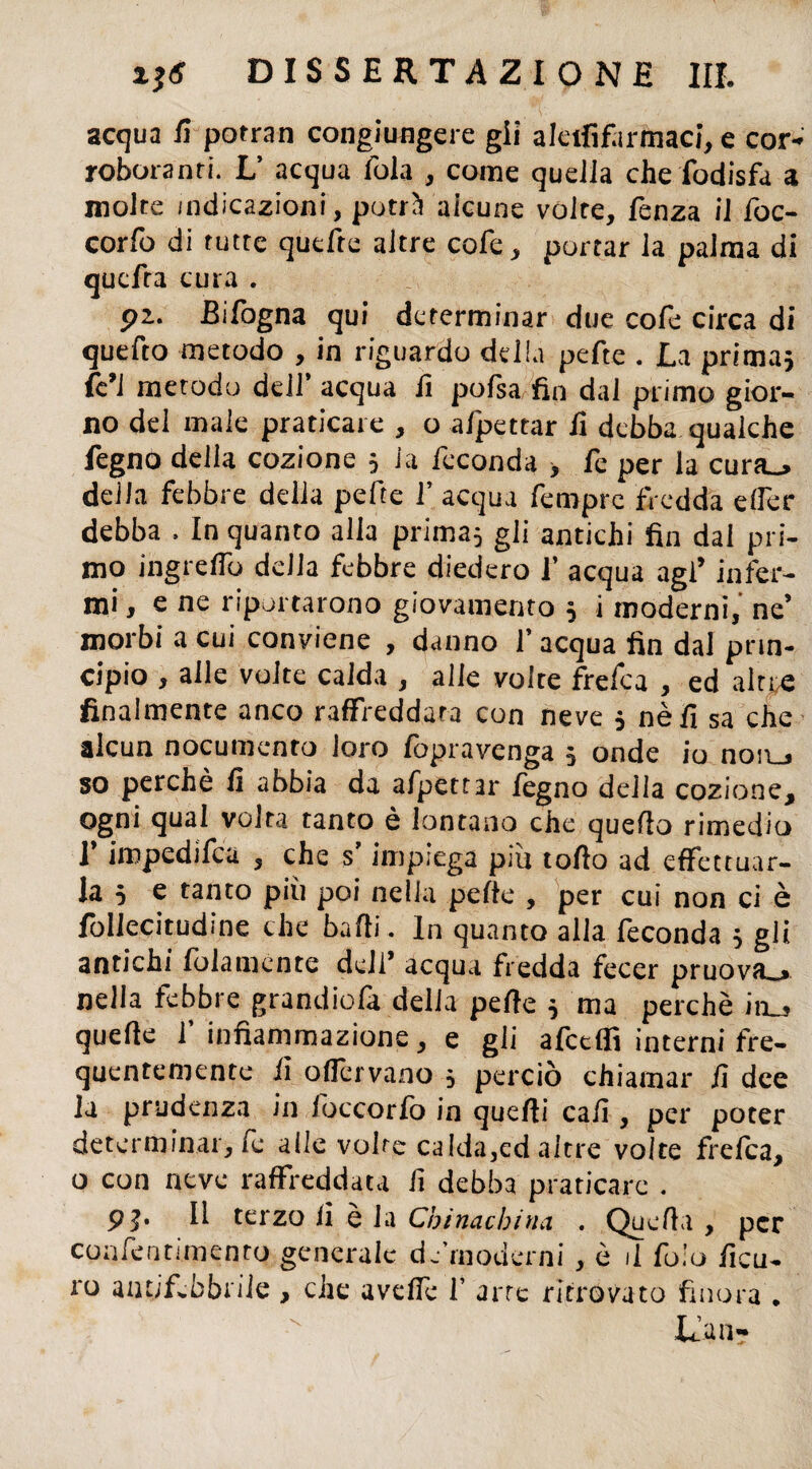 acqua fi potran congiungere gii aleifif.irmaci, e cor¬ roboranti. L’ acqua fola , come quella che fodisfa a molte indicazioni, putrii alcune volte, fenza il foc- corfo di tutte quefte altre cofe, portar la palma di qucfra cura . pz. Bifogna qui determinar due cofe circa di quefto metodo , in riguardo della pefte . La prima} fe’J metodo dell’ acqua fi pofsa fin dal primo gior¬ no del male praticare , o afpettar fi debba qualche Legno della cozione } la feconda > fe per la cura_> della febbre della pefte f acqua fempre fredda elfer debba . In quanto alia prima} gli antichi fin dal pri¬ mo ingrelfo della febbre diedero i’ acqua agl’ infer¬ mi, e ne riportarono giovamento } i moderni, ne’ morbi a cui conviene , danno f acqua fin dal prin¬ cipio , alle volte calda , alle volte frefea , ed altre finalmente anco raffreddata con neve } nè fi sa che alcun nocumento loro fopravenga } onde io non_> so perchè fi abbia da afpett3r fegno della cozione, ogni qual volta tanto è lontano che quello rimedio 1 impedifea , che s impiega più torto ad effettuar¬ la } e tanto più poi nella perte , per cui non ci è follecitudine che balli. In quanto alla feconda } gli antichi fidamente dell’ acqua fredda fecer pruova.» nella febbre grandiofa delia perte } ma perchè in_, quelle l’infiammazione, e gli afcdfi interni fre¬ quentemente fi o(Tervano } perciò chiamar fi dee la prudenza in loccorfo in quelli cali, per poter determinar, le alle volte calda,ed altre volte frefea, o con neve raffreddata fi debba praticare . 9j. Il terzo li è la Cbinacbina . Quelli , per coafentimento generale d.•moderni, è il fo.’u ficu- ro antifebbrile , che avertè fi arte ritrovato finora . Lia n-