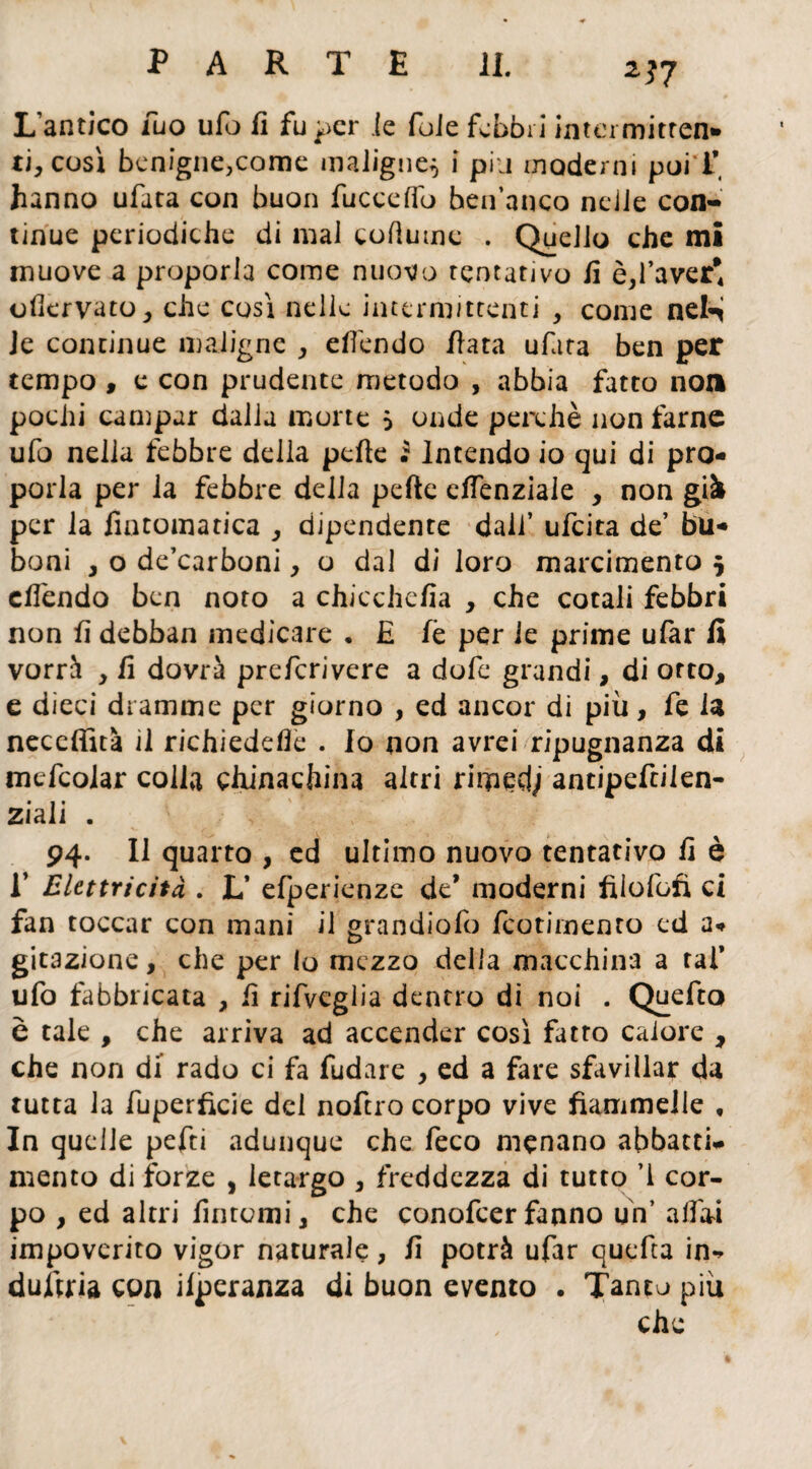 2?7 L’antico Tuo ufo il fu per ie foie febbri intei mitten¬ ti, così benigne,come maligne^ i piu moderni poi'i* hanno ufata con buon fucceffo hen’anco nejJe con¬ tinue periodiche di mal cofìume . Quello che mi muove a proporla come nuovo tentativo li è,l’aver* olìervato, che così nelle intermittenti , come nel^ ie continue maligne , elì'endo fiata ufata ben per tempo , e con prudente metodo , abbia fatto non pochi campar dalla morte 5 onde perchè non farne ufo nella febbre della pelle £ Intendo io qui di pro¬ porla per la febbre della pelle elfenziale , non già per la fintomatica , dipendente dall’ ufeita de’ bir¬ boni , o de’carboni, o dal di loro marcimento 5 elì'endo ben noto a chicchefia , che cotali febbri non li debban medicare . £ lè per ie prime ufar fi vorrà , li dovrà preferivere a dofe grandi, di orto, e dieci dramme per giorno , ed ancor di più, fe la neceffità il richiedere . Io non avrei ripugnanza di mcfcolar colla chinachina altri rirpedj antipefcilen- ziali . 94. Il quarto , ed ultimo nuovo tentativo li è E Elettricità . L’ efperienze de* moderni fiiofofi ci fan toccar con mani il grandiofo feotimenro ed a-» gitazione, che per lo mezzo della macchina a tal* ufo fabbricata , lì rifveglia dentro di noi . Quefto è tale , che arriva ad accender così fatto calore , che non di rado ci fa fudare , ed a fare sfavillar da tutta la fuperficie del noftro corpo vive fiammelle , In quelle pefti adunque che feco menano abbatti* mento di forze , letargo , freddezza di tutto ’l cor¬ po , ed altri fintomi, che conofcerfanno un’ alfoi impoverito vigor naturale, lì potrà ufar quefta in** dufiria con ilperanza di buon evento . Tanto più che
