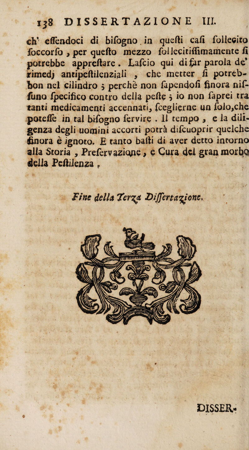 eh*' efTendoci di bifogno. in quefti cafi follecito foccorfo , per quello mezzo follecitiffimamente fi potrebbe apprettare. Lafcio qui di far parola de* rimedj antipeftilenziali , che metter fi potreb- bon nel cilindro 5 perchè non fapendofi finora nif- funo Ipecifico contro della pelle 5 io non faprei tra tanti medicamenti accennati, fceglierne un folo,che potefle in tal bifogno fervire . Il tempo , e la dili¬ genza degli uomini accorti potrà difeuoprir quelche finora è ignoto. E tanto batti di aver detto incorno alla Storia , Prefervazicme, e Cura del gran raorbq della Pettilenza f Fine della Ter?* JDiJJena^one. DISSER-