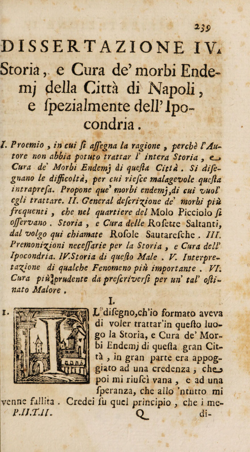 Storiae Cura de’ morbi Ende- 111; deila Città di Napoli, e fpezialmente dell’Ipo¬ condria . /. Proemio > in cui fi affegna la ragione 9 perché l'Au¬ tore non abbia potuto trattar V intera Storia , Cura de Morbi Endemj ài quefia Città . Sì dife- gnano le difficoltà, per cui riefce malagevole quefia intraprefa. Propone que* morbi endemj,di cui vuol' egli trattare. IL General deferitone de’ morbi più frequenti , che nel quartiere del Molo Picciolo fi offervano . Storia , e Cura delle Rofette Saltanti, dal volgo qui chiamate Rofole Sautarefche . IIL Premonizioni neceffarie per la Storia , e Cura dell Ipocondria. IV.Storia di quefio Male , V, Interpre• tazjone di qualche Fenomeno più importante . VI. Cura più\prudente da prefiriverfi per un tal* ofii~ nato Malore . L *• 1 L difegno,ch’io formato aveva di voler trattar’in quello luo¬ go la Storia, e Cura de’ Mor- bi Endemj di quella gran Cit¬ tà , in gran parte era appog¬ giato ad una credenza , cho poi mi riufeì vana , e ad una fperanza, che allo ’ntutto mi venne fallita . Credei fu quel principio , che i me- P.U.T.lt. CL di-
