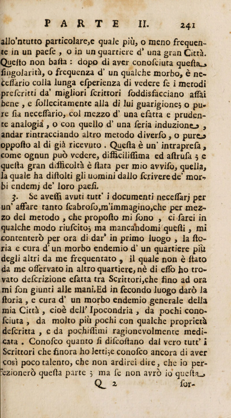 allo’ntutto particolare^ quale più, o meno frequen¬ te in un paefe , o in un quartiere ci* una gran Città. Quelto non balta : dopo di aver conofciuta quella^» hngolarità, o frequenza d’ un qualche morbo, è ne- Édlàrio colla lunga elperienza di vedere fe i metodi prefcritti da’ migliori fcrittori foddisfacciano affai bene , e follecitamente alla di lui guarigione^ o pu¬ re ha neceffario, col mezzo d’ una efatta e pruden¬ te analogia , o con quello d’ una feria induzione , andar rintracciando altro metodo diverto, o puro oppofto al di già ricevuto . Quella è un* intraprefa, come ognun può vedere, difficiliffima ed aftrufa 5 e quella gran difficoltà è (lata per mio avvifo, quella, la quale ha diftolti gli uomini dallo fcrivere de’ mor-> bi endemj de’ loro paeh. 3. Se avelli avuti tutt' i documenti neceffarj per un’ affare tanto fcabrofo,m’immagino,che per mez¬ zo del metodo , che propofto mi fono , ci farei in qualche modo riufeito} ma mancandomi quelli, mi contenterò per ora di dar* in primo luogo , la (lo- ria e cura d’un morbo endemio d’ un quartiere piu degli altri da me frequentato , il quale non è (lato da me offervato in altro quartiere* nè di elio ho tro¬ vato deferizione efatta tra Scrittori,che fino ad ora mi fon giunti alle mani*Ed in fecondo luogo darò la (loria , e cura d’ un morbo endemio generale della mia Città , cioè dell* Ipocondria , da pochi cono¬ fciuta , da molto più pochi con qualche proprietà deferitta , e da pochiflimi ragionevolmente medi¬ cata . Conofco quanto h diicohano dal vero tutt’ i Scrittori che finora ho lettile conofco ancora di aver icosi poco talento, che non ardirei dire, che io per¬ fezionerò queha parte 3 ma fe non avrò io quella^ z for-