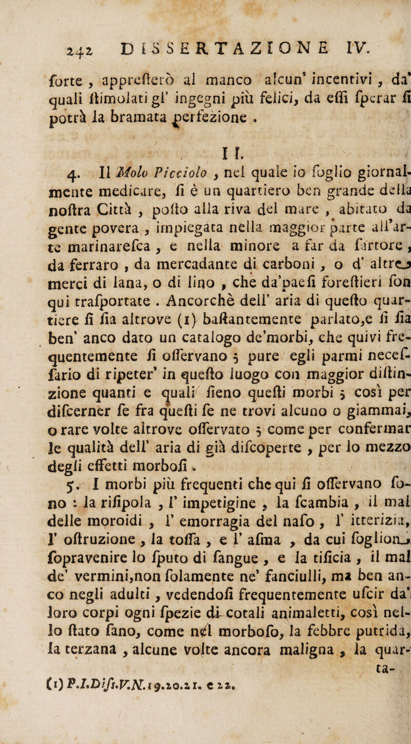 forte , appresero al manco alcun5 incentivi , da* quali (limolati gl’ ingegni più felici, da effi fpcrar il potrà la bramata perfezione . i r. 4. Il Molo Picciolo , nel quale io foglio giornal¬ mente medicare, lì è un quartiero ben grande delia nofira Città , pollo alia riva dei mare , abitato da gente povera , impiegata nella maggior parte all’ar¬ te marinarefca , e nella minore a far da furtore , da ferraro , da mercadance di carboni, o d’ altro merci di lana, o di lino , che da’paefi forefiieri fon qui trafportate . Ancorché deli’ aria di quello quar¬ tiere fi fia altrove (1) bafiantemente pariato,e li fia ben anco dato un catalogo de’morbi, che quivi fre¬ quentemente fi olfervano 5 pure egli parmi necef- fario di ripeter’ in quello luogo con maggior dillin- zione quanti e <juaii fieno quelli morbi $ così per difcerner fe fra quelli fe ne trovi alcuno o giammai, o rare volte altrove olferyato 5 come per confermar le qualità dell’ aria di già difcoperte , per lo mezzo degli effetti morbofi. 5. I morbi più frequenti chequi fi olfervano fo¬ no la rifipola , V impetigine , la fcambia , il mal delle moroidi , f emorragia del nafo , f itterizia, I* ollruzione , la tolfa , e V afma , da cui fogliorL* fopravenire lo fputo di fangue , e la tificia , il mal de’ vermini,non folamente ne’ fanciulli, ma ben an¬ co negli adulti, vedendoli frequentemente ufcir da* loro corpi ogni Ipezie di cotali animaletti, così nel¬ lo fiato fano, come nd morbofo, la febbre putrida, la terzana , alcune volte ancora maligna , la quar¬ ta- fi) P'LDìfs.v.N.i9.10.2.u cu,