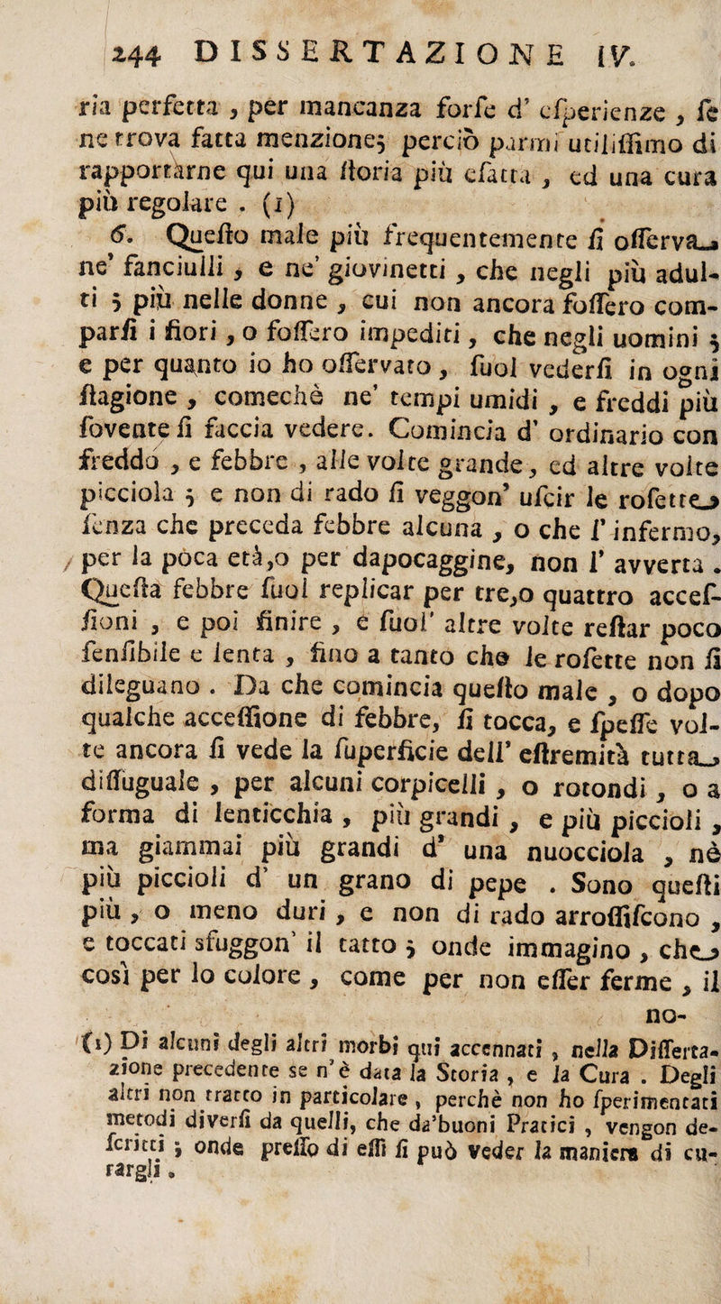 ria perfetta , per mancanza forfè d’ esperienze , fe ne trova fatta menzione} perciò pamifutiliffimo di rapportarne qui una dori a più efatta , ed una cura più regolare . (x) 6. Quello male più frequentemente lì oflerva.» ne’ fanciulli, e ne’ giovinetti, che negli più adul¬ ti 5 più nelle donne , cui non ancora fodero com¬ parii i fiori, o fodero impediti, che negli uomini } e per quanto io ho odervato , fuol vederli in o«ni ftagione , comechè ne’ tempi umidi , e freddi più foventelì faccia vedere. Comincia d’ ordinario con freddo , e febbre , alle volte grande, cd altre volte picciola } e non di rado li veggon’ ufeir le rofetto lenza che preceda febbre alcuna , o che l’ infermo, / per la poca età,o per dapocaggine, non 1’ avverta . Quella febbre fuol replicar per tre,o quattro accef- fioni , e poi finire , e fuol altre volte reliar poco fenlibile e lenta , fino a tanto che le rofette non li dileguano . Da che comincia quello male , o dopo qualche acceffione di febbre, lì tocca, e fpefie vol¬ te ancora lì vede la fuperficie dell’ eftremità tutta_> dileguale , per alcuni corpicelli, o rotondi, o a forma di lenticchia , più grandi , e più piccioli, ma giammai più grandi d’ una nuocciola , nè più piccioli d’ un grano di pepe . Sono quelli P'ù > o meno duri, e non di rado arroffifeono , e toccati sluggon’ il tatto 3 onde immagino , che_j cosi per lo colore , come per non ellèr ferme , il no¬ lo Di Retini degli altri morbi qui accennati, nella Differta- 2ione precedente se n’è data la Storia , e la Cura . Degli altri non tratto in particolare , perchè non ho fperimentati metodi divertì da quelli, che da’buoni Pratici , vengon de¬ ferirti ; onde preXfo di elfi fi può veder la maniera di cu¬ rargli .