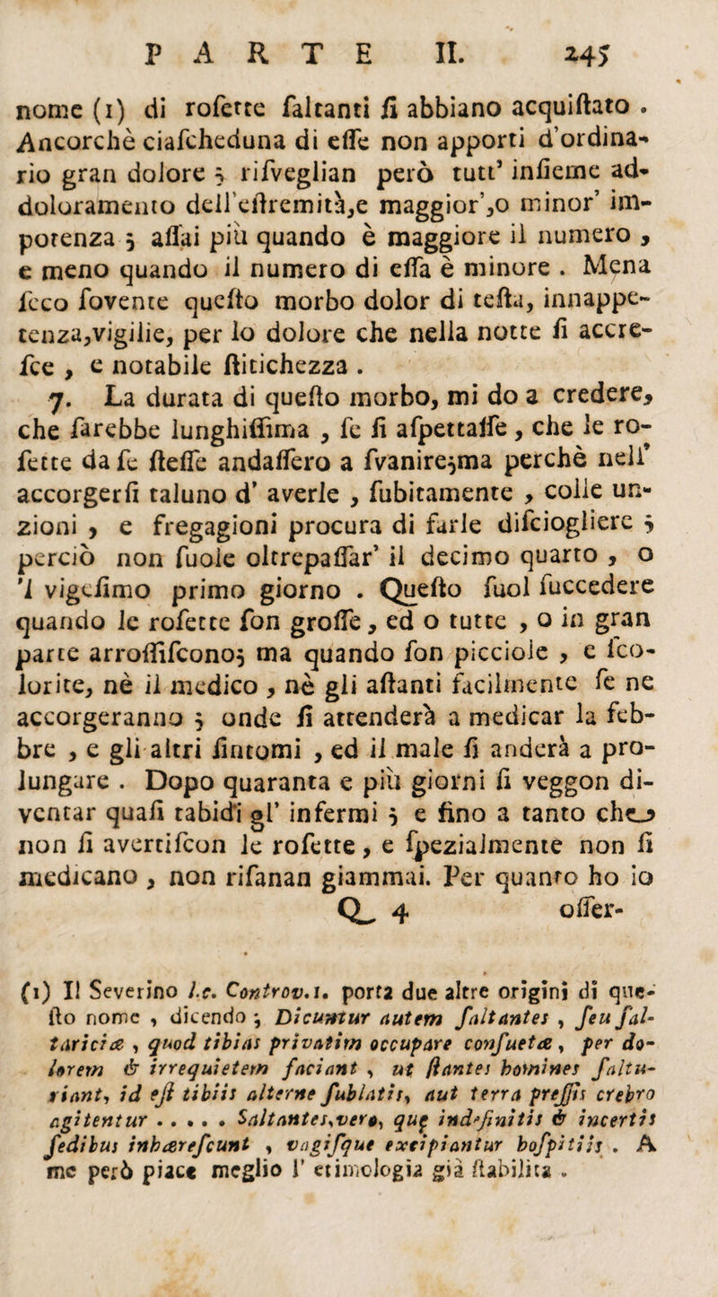 nome (i) di roferte falcanti fi abbiano acquiftato . Ancorché ciafeheduna di effe non apporti d’ordina¬ rio gran dolore 5 rifveglian però tutt5 interne ad- doloramento deil’edremità,e maggior’,0 minor’ im¬ potenza 5 affai piu quando è maggiore iì numero , e meno quando il numero di effa è minore . Mena fcco fovence quello morbo dolor di celia, innappe- cenza,vigilie, per lo dolore che nella notte li accre- fee , e notabile ftitichezza . 7. La durata di quello morbo, mi do a credere, che farebbe lunghiffima , fe li afpettaffe, che le ro- fette dafe fteffe andaffero a fvanire^ma perchè nell* accorgerli taluno d’ averle , fubitamente , colle un¬ zioni , e fregagioni procura di farle difeiogliere j perciò non fuoie oltrepaffar’ il decimo quarto , o '1 vigeiimo primo giorno . Quello fuol fuccedere quando le rofetee fon groffe, ed o tutte , o in gran parte arroffifeono} ma quando fon piccioie , e ico- lorite, nè il medico , nè gli alianti facilmente fc ne accorgeranno 5 onde fi attenderà a medicar la feb¬ bre , e gli altri fintomi , ed il male fi anderà a pro¬ lungare . Dopo quaranta e più giorni fi veggon di¬ ventar quali tabidi gl’ infermi 5 e fino a tanto chej> non fi avertifeon le rofette, e fpeziaJmenie non fi medicano , non rifanan giammai. Per quanto ho io 4 offer- • ■ / *• (1) Il Severino J.c. C<mtrov*i• porta due altre origini di que¬ llo nome , dicendo \ Dicuntur autem faltantes , feu fai- tarici# , quod tibias prìvatìm occupare confueta, per do- Urem é irrequietem faciant , ut ftantes bowines faltu- riant, id eji tibiis alterne fublathy aut terra prejjìs crebro agitentur.Saltantes<vero, qu$ ind'finitis è incertis fedi bus inharefeunt , vagifqut e xei piantar bofpitiis . A me però piace meglio i' etimologìa già /labilità .