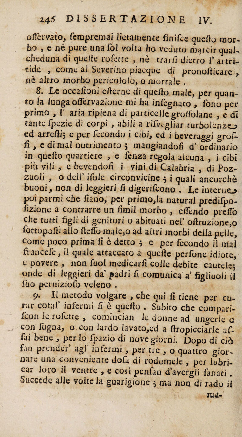 ofTervato, fempremai lietamente finifce quello mor¬ bo , e nè pure una ibi voita ho veduto marcir qual¬ cheduna di quelle t olette , nè trarli dietro V artri- tìde , come ai Severino piacque di pronollicare , nè altro morbo pericoiofo, o mortale . 8. Le occalìoni e/lerne di quello male, per quan¬ to la lunga ofiervazione mi ha infegnato , fono per primo , !’ aria ripiena di particelle groflòiane , e di tante fpezie di corpi , abili a rifvcgliar turbolenze.? ed arredi} e per fecondo i cibi, ed i beveraggi grof- ii, e di mal nutrimento 5 mangiandoli d’ ordinario in quello quartiere , e fenza regola alcuna , i cibi più vili , e bevendoli i vini di Calabria , di Poz¬ zuoli , o dell’ ifole circonvicine 5 i quali ancorché buoni, non di leggieri lì digerifcono . Le interno poi parrai che Piano, per primola naturai predifpo- iizione a contrarre un limi! morbo , eflendo predo che tutti figli di genitori o abituaci nel’ oftruzione,o fottopofii allo He fio maie,o ad altri morbi della pelle, come poco prima lì è detto 5 e per fecondo il mal francefe, il quale attaccato a quelle perfone idiote, e povere , non Puoi medicarli colle debite cautele; onde di leggieri da’ padri Pt comunica a’ figliuoli il Può perniziolo veleno . 9. Il metodo volgare , che qui fi tiene per cu¬ rar cotaf infermi fi è quello . Subito che compari- icon ie tolètte , comincian le donne ad ungerle o con Pugna, o con lardo iavato,ed a llropicciarle af¬ fai bene , per io fpazio di nove giorni. Dopo di ciò fan prender agl infermi, per tre , o quattro gior¬ nate una conveniente dola di rodomele , per lubri¬ car loro il ventre , e così penfan d’avergii Panati.