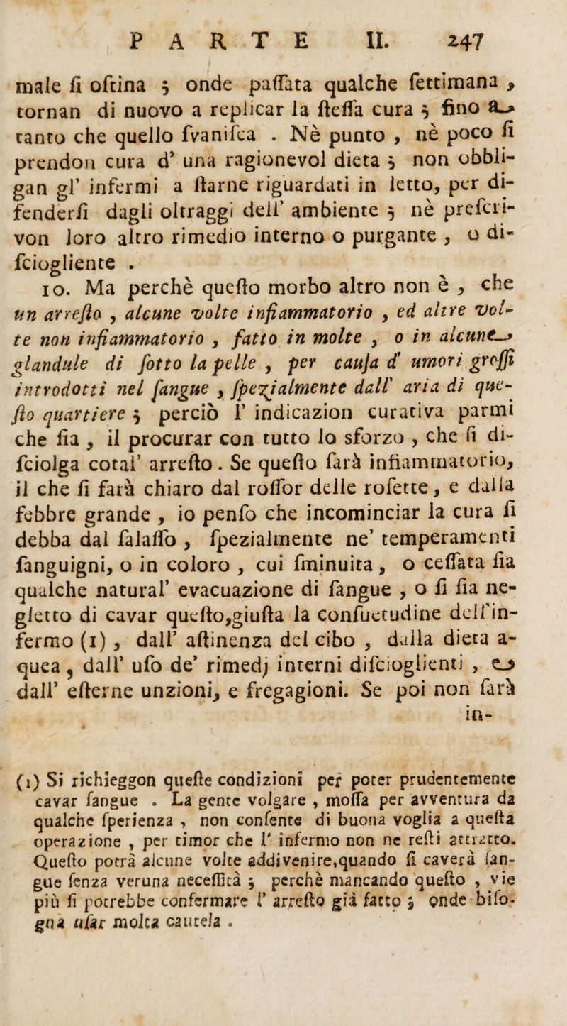 PARTE IL ^47 male il oftina 5 onde pattata qualche fettimana , tornan di nuovo a replicar la fletta cura } fino ranto che quello fvanifca . Nè punto , nè poco fi prendon cura d’ una ragionevol dieta s non obbli- gan gl’ infermi a flarne riguardati in letto, per di- fenderfi dagli oltraggi deli’ ambiente 5 nè prefai- von loro altro rimedio interno o purgante , o di- fciogliente . io. Ma perchè quello morbo altro non è , che un arreflo , alcune volte infiammatorio , ed altre vol¬ te non infiammatorio , fatto in molte , 0 in alcune glandule di fotto la felle , per cauja d' umori groffi introdotti nel fangue , fpe^ialmente dall’ aria di que- fio quartiere 5 perciò f indicazion curativa panni che fia , il procurar con tutto lo sforzo , che fi di- fciolga cotaf arreflo. Se quello farà infiammatorio, il che fi farà chiaro dal rottòr delle rofette, e dalla febbre grande , io penfo che incominciar la cura fi debba dal falattò , fpezialmente ne’ temperamenti fanguigni, o in coloro , cui fininuita , o ceffata fia qualche naturai’ evacuazione di fangue , o fi fia ne¬ gletto di cavar quefto,giufta la confuetudine delfin- fermo (1), dall’ attinenza del cibo , dalla dieta a- quea 5 dall’ ufo de’ rimedj interni difciogiienti , dall* efterne unzioni, e fregagioni. Se poi non farà in- (i) Si richieggon quelle condizioni per poter prudentemente cavar fangue . La gente volgare , motta per avventura da qualche fperienza , non coniente di buona voglia a quella operazione , per timor che 1' infermo non ne retti smacco. Quello potrà alcune volte addivenire,quando 11 caverà fan¬ gue lenza veruna neceflkà j perchè mancando quello , vie più fi potrebbe confermare 1’ arretto già facto 5 onde bilo¬ bo a «far molta cautela .