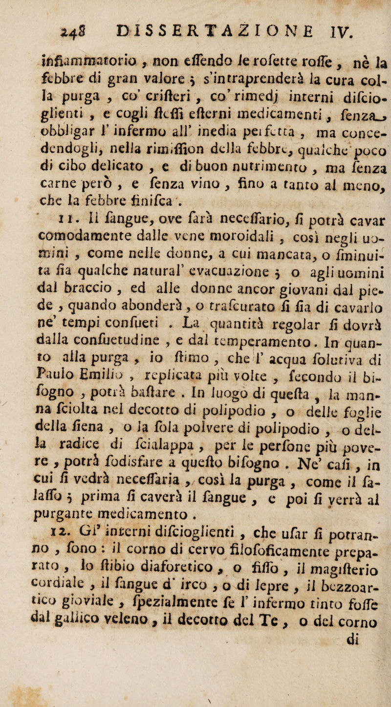 infiammatorio , non effondo le rofette roffe , nè la febbre di gran valore * s’intraprenderà la cura col¬ la purga, co’ crifteri , co’rimedj interni defo¬ glienti , e cogli fldfi ertemi medicamenti , fonza obbligar f infermo all’ inedia peifetta , ma conce¬ dendogli, nella rimiffion della febbre, qualche poco di cibo delicato , e di buon nutrimento , ma fenza carne però , e fonza vino , fino a tanto al meno, che la febbre finifea . ir. li fangue, ove farà neceffario, fi potrà cavar comodamente dalle vene moroidaii , così negli uo¬ mini , come nelle donne, a cui mancata, o fminui- ta fia qualche naturai’ evacuazione * o agli uomini dal braccio , ed alle donne ancor giovani dai pie¬ de , quando abonderà, o tramutato fi fia di cavarlo ne’tempi confueri . La quantità regolar fi dovrà dalla confuetudine , e dal temperamento. In quan¬ to alla purga , io rtimo , che f acqua folliti va di Paulo Emilio , replicata piu volte , fecondo il bi- fogno , potrà ballare . In luogo di quella , la man¬ na fciolta nei decotto di polipodio , o delle foglie delia fiena , o la foia polvere di poiipodio , o del¬ la radice di feialappa , per le perfone più pove¬ re , potrà fodisfare a quefto bifogno . Ne’ cafi , in cui fi vedrà neceffaria ,/Così la purga , come il fa- laffo 5 prima fi caverà il fangue , e poi fi verrà al purgante medicamento . X2. Gì9 interni difeioglienri , che ufiir fi potran¬ no , fono : il corno di cervo filofoficamente prepa¬ rato , io ftibio diaforetico , o fiifo , il magifterio cordiale , il fangue d‘ irco , o di lepre , il bezzoar¬ tico gioviale , fpezialmente fe f infermo tinto forte dal gallico veleno, il decotto del Te , o del corno di