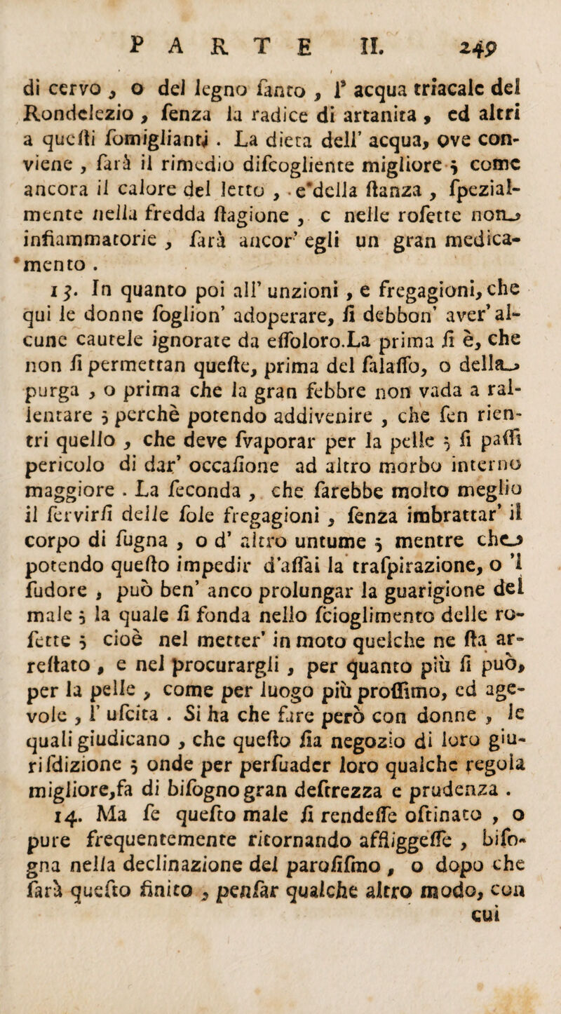 di cervo , o del legno Tanto , T acqua triacalc del Rondciezio , fenza Ja radice di artanita , ed altri a quelli fomigliantj . La dieta dell’ acqua, ove con¬ viene , farà il rimedio difeogliente migliore j come ancora il calore del letto , -e‘della danza , fpeziai- mente /iella fredda Cagione , c nelle rofette non»? infiammatorie , fari ancor egli un gran medica- * mento . i^. In quanto poi all’ unzioni, e fregagioni, che qui le donne foglion’ adoperare, fi debbon’ aver’al¬ cune cautele ignorate da efioloro.La prima fi è, che non fi permettan quelle, prima del falaffo, o della»* purga , o prima che la gran febbre non vada a ral¬ lentare 5 perchè potendo addivenire , che fen rien¬ tri quello , che deve fvaporar per la pelle 5 fi paifi pericolo di dar’ occafione ad altro morbo interno maggiore . La feconda , che farebbe molto meglio il fervirfi delie foie fregagioni , fenza imbrattar* il corpo di fugna , o d’ altro untume 5 mentre chcj potendo quello impedir d aliai la trafpirazione, o ’i fudore , può ben’ anco prolungar la guarigione del male j la quale fi fonda nello fcioglimento delle ro¬ fette j cioè nel metter’ in moto quelche ne Ha ar¬ renato , e nei procurargli , per quanto più fi può, per la pelle , come per luogo più proffitno, ed age¬ vole , 1 ufeita . Si ha che fare però con donne , le quali giudicano , che quello fia negozio di loro giu¬ ri fdizione j onde per perfuadcr loro qualche regola migliorerà di bi fogno gran deftrezza e prudenza . 14. Ma fe quefto male fi rendelfe oftinato , o pure frequentemente ritornando affìiggelfe , bi fo¬ go a nella declinazione del parofifmo , o dopo che farà quefto finito , penfar qualche altro modo, eoa cui