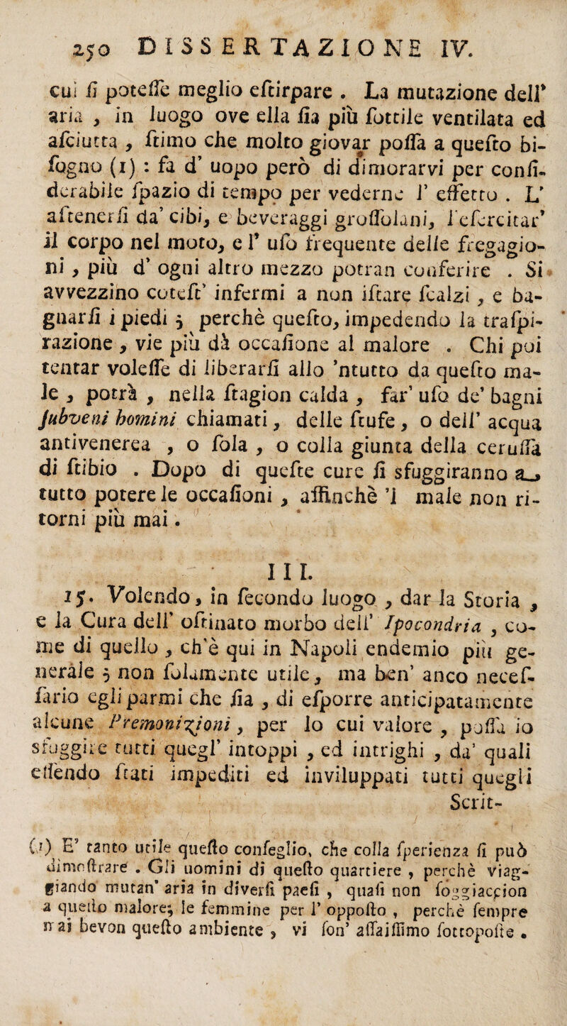 cui fi pocdfe meglio eftirpare . La mutazione deir aria , in luogo ove ella iia più lottile ventilata ed afciutta , Etimo che molto giovar poffa a quefto bi- fugno (i) : fa d’ uopo però di dimorarvi per confi- dcrabiie Jpazio di tempo per vederne 1’ effetto . L' attenerli da’ cibi, e beveraggi groffolani, i'efercitar* il corpo nel moto, e 1’ ufo frequente delle fregagio¬ ni , più d’ ogni altro mezzo potran conferire . Si avvezzino coteft’ infermi a non iftare fcalzi, e ba¬ gnarli i piedi 5 perchè quefto, impedendo la tra (pi- razione , vie più dà occafione al malore . Chi poi tentar volefle di liberarli allo ’ntucto da quefto ma¬ le , potrà , nella ftagion calda , far1 ufo de’ bagni Jubvenì homini chiamati, delle ftufe , o dell’ acqua antivenerea , o fola , o colla giunta della cerufia di ftibio . Dopo di quefte cure fi sfuggiranno tutto potere le occafioni , affinchè ’1 male non ri¬ torni più mai. III. 15. Volendo, in fecondo luogo , dar la Storia , e la Cura dell’ oftinato morbo deli’ Ipocondria , co¬ me di quello , ch’è qui in Napoli endemio più ge¬ nerale 5 non fidamente utile, ma ben’ anco necef- fàrio egli parmi che fia , di efporre anticipatamente (?) E5 tanto utile quello confeglio, che colla fperienza lì può almo forare . Gli uomini di quello quartiere , perchè viag¬ giando mutan aria in divelli paeli , quali non fogg iacpion a quello malore; le femmine per 1* oppofto , perchè Tempre