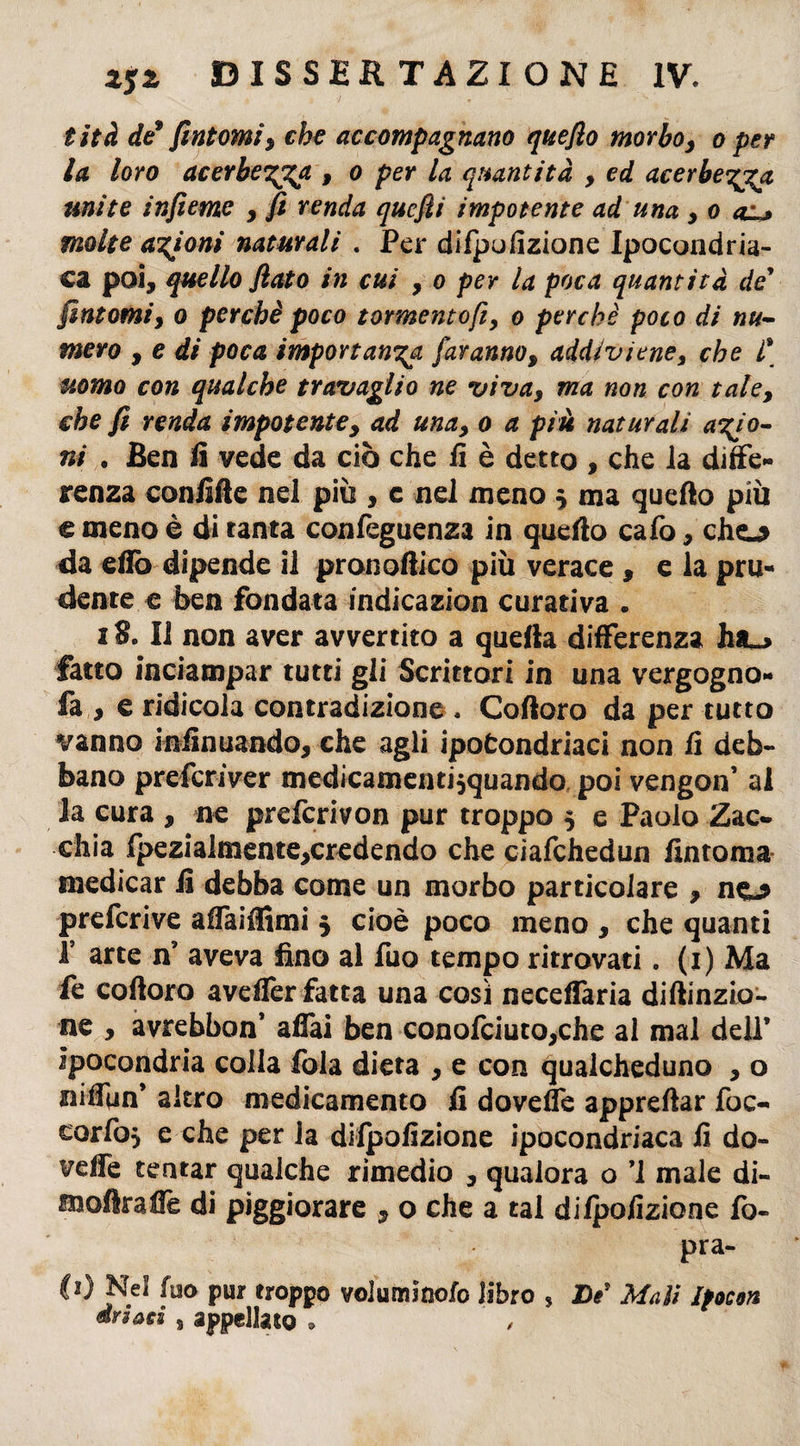 tità de* fintomi, che accompagnano quefio morbo, o per la loro acerbe'^ga , o per la quantità , ed acerbezza mite infieme , fi renda quefli impotente ad una , o o molte anioni naturali . Per difpufizione Ipocondria¬ ca poi, quello flato in cui , o per la poca quantità de’ fintomi, o perchè poco tormentofiy o perchè poco di nu¬ mero , e di poca importanza faranno, addiviene, che l\ uomo con qualche travaglio ne viva, ma non con tale, che fi renda impotente, ad una, o a più naturali anio¬ ni . Ben fi vede da ciò che fi è detto , che la diffe¬ renza confiffe nel più , c nel meno $ ma quello più € meno è di tanta confeguenza in quello calo, cho da elio dipende il pronoffico più verace , e la pru¬ dente e ben fondata indicazion curativa . 18. Il non aver avvertito a quella differenza ha_> fatto inciampar tutti gli Scrittori in una vergogno- fa , e ridicola contradizione . Colloro da per tutto vanno infinuando, che agli ipofcondriaci non fi deb¬ bano preferiver medicamentisquando poi vengon’ al la cura , ne preferivon pur troppo 5 e Paolo Zac- chia lpezia!mente,credendo che ciafchedun fintoma medicar fi debba come un morbo particolare , no preferive afTaiffimi 5 cioè poco meno , che quanti T arte n? aveva fino al fuo tempo ritrovati. (1) Ma fe cofioro aveller fatta una così neceflaria diftinzio- ne , avrebbon* afiai ben conofciuto,che al mal dell’ ipocondria colla fola dieta , e con qualcheduno , o nÙlun' altro medicamento fi dovette apprettar foc- cariò, e che per la difpofizione ipocondriaca fi do¬ vette tentar qualche rimedio , qualora o ’1 male di- moftraffe di piggiorare , o che a tal dilpofizione fo- pra- C*) Nel fuo pur troppo voluminofo libro , De* Mali Ifocon drsaes s appellato »
