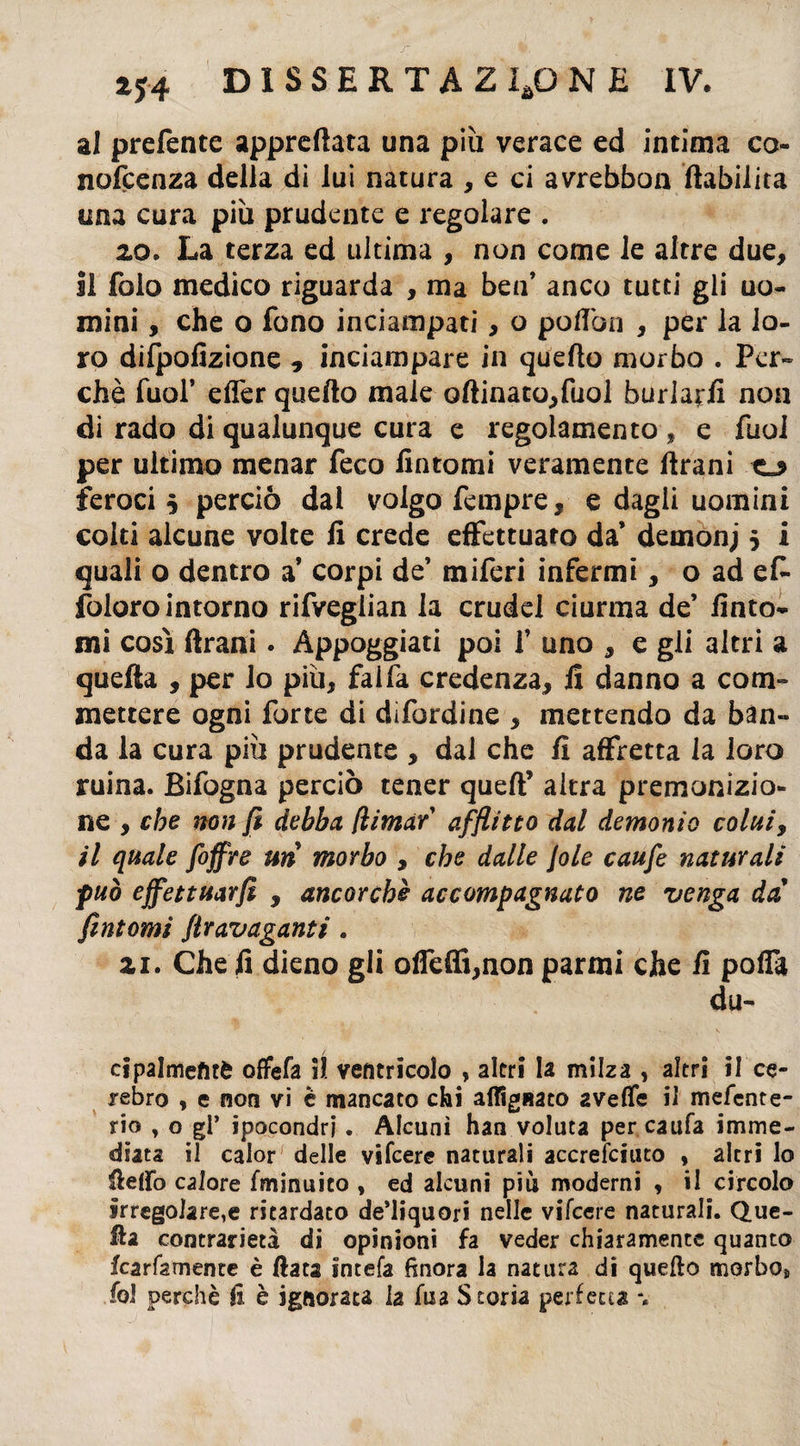 al preferite apprettata una più verace ed intima co nofcenza della di lui natura , e ci avrebbon ftabilita una cura più prudente e regolare . 20. La terza ed ultima , non come le altre due, il folo medico riguarda , ma ben’ anco tutti gli uo¬ mini , che o fono inciampati, o poflòn , per la lo¬ ro difpofizione * inciampare in quello morbo . Per¬ chè fuol’ efler quello male oftinato,fuol burlarli non di rado di qualunque cura e regolamento , e fuoi per ultimo menar feco fintomi veramente Urani feroci $ perciò dai volgo fempre, e dagli uomini colti alcune volte fi crede effettuato da demonj 5 i quali o dentro a corpi de’ miferi infermi, o ad ef- foloro intorno rifveglian la crudel ciurma de’ finto¬ mi così Urani. Appoggiati poi f uno , e gli altri a quella , per lo più, faifa credenza, fi danno a com¬ mettere ogni forte di difordine , mettendo da ban¬ da la cura più prudente , dal che fi affretta la loro ruina. Bifogna perciò tener quell’ altra premonizio¬ ne , che non fi debba (limar afflitto dal demonio colui, il quale foffre un morbo , che dalle loie caufe naturali può effettuarli , ancorché accompagnato ne venga dà fìntomi Stravaganti . zi. Che fi dieno gli offe®,non parmi che fi poffa du- cipalmefitè offefa il. ventricolo , altri la milza , altri il ce¬ lebro , e non vi è mancato chi allignato 2Velfe il mefente- rio y o gl’ ipocondri. Alcuni han voluta per caufa imme¬ diata il calor delle vifeere naturali accrefciuto , altri lo Hello calore fminuito , ed alcuni piu moderni , il circolo irregolare,e ritardato de’liquori nelle vifeere naturali. Que¬ lla contrarietà di opinioni fa veder chiaramente quanto fcarfamente è Hata intefa finora la natura di quello morbos foJ perchè fi è ignorata la fua Storia perfetta %