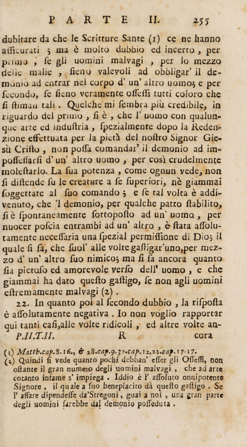 dubitare da che le Scritture Sante (i) ce ne hanno afficurati 5 ma è molto dubbio ed incerto , per piiiiu , fé gli uomini malvagi , per lo mezzo deiìc malie , fieno valevoli ad obbligar’ il de¬ monio ad entrar nel corpo d’ un’ altro uomo* e per fecondo, fe fieno veramente ofieffi tutti coloro che fi fiiman tali . Quelche mi ftmbra più credibile, in riguardo del primo , fi è , che J’ uomo con qualun¬ que arte ed ìndufiria , fpezialmente dopo la Reden¬ zione effettuata per la pietà del nofirp Signor Gie- sù Crifio , non pofia comandai’ il demonio ad im- poffcllarfi d’ un’ altro uomo , per così crudelmente moleftario. La fua potenza , come ognun vede, non fi difiende fu le creature a fe fuperiori, nè giammai foggettate al fuo comando 3 e fe tal volta è addi¬ venuto, che ’l demonio, per qualche patto fiabilito, fi è fpontaneamente fottopofio ad un’ uomo , per nuocer pofeia entrambi ad un’ altro , è fiata affolu- tamente necefiaria una fpezial permifiìone di DÌ05 il quale fi fa, che fuof alle volte gafiigar’uno,per mez¬ zo d* un’ altro fuo nimico, ma fi fa ancora quanto fia pietufo ed amorevole verlb dell* uomo , e che giammai ha dato quello gafiigo, fe non agli uomini efiremamente malvagi (2) . 22. In quanto poi al fecondo dubbio , la rilpofia è alfolutamente negativa . Io non voglio rapportar qui tanti cali,alle volte ridicoli , ed altre volte an- P.ILTJL R cera (1) Mattb,cap.$.i6., è 22.c4?.9.$7'CaF,i2,2i.cap.x7-i7' (i) Quindi fi vede quanto pochi debban’ efler gli Ottetti, non ottante il gran numero degli uomini malvagi , che ad arte cotanto infame s’impiega . Iddio è 1’ afloluto onnipotente Signore , il quale a Tuo beneplacito dà quello gaftjgo . Se Y affare dipendere da’Stregoni, guai a noi , una gran parte degli uomini farebbe dal demonio polfcduta .