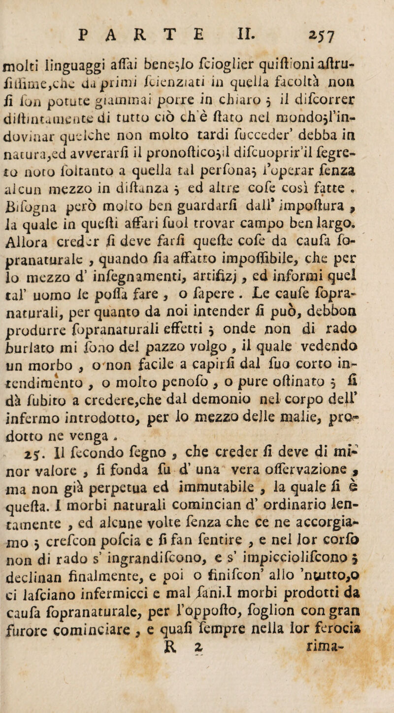 molti linguaggi affai bene^Io fcioglier quifiìoni aftru- filfime,che aa primi fcienziati in quella facoltà non fi fon potute giammai porre in chiaro 5 il difcorrer dipintamente di tutto ciò che fiato nei niondojfin- dovinar quelche non molto tardi fucceder’ debba in nacura,ed avverarli il pronofticojil difcuoprif il fegre- to noto loltanto a quella tal perfona} l’operar fenza alcun mezzo in diPanza } ed altre cofe così fatte . Bifogna però molto ben guardarli dall* impollina , la quale in quelli affari fuol trovar campo ben largo. Allora creder fi deve farli quelle cofe da caufa fo- pranaturalc , quando fia affatto imponibile, che per lo mezzo d’ infegnamenti, artifìzj, ed informi quel taf uomo le polfa fare , o fapere . Le caufe fopra- naturali, per quanto da noi intender li può, debbon produrre fopranaturali effetti $ onde non di rado burlato mi fono del pazzo volgo , il quale vedendo un morbo , omon facile a capirli dal fuo corto in¬ tendimento , o molto penofo , o pure oPinato 5 fi dà fubito a credere,che dal demonio nel corpo defi* infermo introdotto, per lo mezzo delie malie, pro¬ dotto ne venga » 2*. U fecondo fegno , che creder fi deve di mi¬ nor valore , fi fonda fu d’ una vera olfervazione 9 ma non già perpetua ed immutabile , la quale fi è quePa. I morbi naturali comincian d’ ordinario len¬ tamente , ed alcune volte fenza che ce ne accorgia¬ mo 3 crefcon pofeia e fi fan fentire , e nel lor corfo non di rado s’ ingrandirono, e s’ impicciolifcono 5 declinan finalmente, e poi o finifeon allo nuitto,Q ci lafciano infermicci e mal fani.I morbi prodotti da caufa fopranaturale, per l’oppofto, foglion con gran furore cominciare , e quafi fempre nella lor ferocia R z rima-